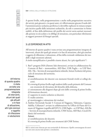 144 • ANNALI DELLA PUBBLICA ISTRUZIONE
A questo livello, nella programmazione e anche nella progettazione esecutiva
dei servizi, può giocarsi e, in questi anni, si è effettivamente giocato il ruolo del-
l’amministrazione scolastica periferica (e dovrebbe esplicarsi in misura sempre
più incisiva quello delle istituzioni scolastiche, da sole o consorziate in forme
stabili), al fine della definizione del profilo dei servizi socio-sanitari necessari
alle persone in età scolare e in obbligo di istruzione, con particolare riferimento
ai soggetti portatori di bisogni speciali.
3. LE ESPERIENZE IN ATTO
All’interno di questo quadro è stata avviata una programmazione integrata di
interventi, alcuni dei quali già attuati o in fase di attuazione, altri già conclusi
e oggetto di riflessione e valutazione, al fine della eventuale validazione dei mo-
delli e degli strumenti adottati.
A titolo esemplificativo è possibile citarne alcuni, fra i più significativi12
:
1. Bari*: progetto DSA (Dammi Solo Attenzione), avviato in collaborazione fra
Comune di Bari – monoambito, AID Bari, USR Puglia – ex USP Bari,
ASL / Ba – Servizio di neuropsichiatria infantile, Istituti Scolastici del primo
ciclo di istruzione del territorio.
Azioni:
a) sensibilizzazione dei docenti con momenti frontali rivolti ai collegi do-
centi;
b) screening di primo livello sugli studenti delle scuole primarie del Comune
con strumenti di rilevazione del disturbo della dislessia;
c) orientamento alla diagnosi dopo gli esiti dello screening di primo livello;
d) formazione docenti;
e) supporto in orario scolastico ai docenti;
f) studio assistito;
g) monitoraggio e valutazione dei risultati.
2. Ambito Territoriale Sociale 5: Comuni di Triggiano, Valenzano, Capurso,
Adelfia, Cellamare*: avviato in collaborazione fra Ufficio di Piano del Co-
mune di Triggiano (capofila dell’ATS 5), USR Puglia – ex USP Bari, ASL/Ba
– Servizio di neuropsichiatria infantile, CNR Torino, AID Bari, Circoli Di-
dattici del territorio.
Azioni:
a) sensibilizzazione dei docenti;
b) screening di primo livello con strumenti del CNR Torino;
12. Le azioni sono elencate per area territoriale di riferimento. Quelle contrassegnate da asteri-
sco non sono ancora state portate a conclusione.
INTERVENTI
All’interno
di questo quadro
è stata
avviata una
programmazione
integrata
di interventi,
alcuni dei quali
già attuati
o in fase
di attuazione,
altri già conclusi
e oggetto
di riflessione
e valutazione
012API2_2010 copia.qxd 3-02-2011 14:25 Pagina 144
 