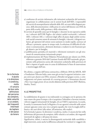 146 • ANNALI DELLA PUBBLICA ISTRUZIONE
a) conferenze di servizio informative alle istituzioni scolastiche del territorio,
organizzate in collaborazione con le sezioni locali dell’AID, i responsabili
dei servizi di neuropsichiatria infantile delle ASL sui temi della diagnosi pre-
coce, della documentazione e della presa in carico dell’alunno con DSA da
parte della scuola, della gestione e della valutazione;
b) servizio di sportello unico per le famiglie e i docenti: la rete operativa stabile
tra i referenti dell’USR Puglia e dei relativi ambiti territoriali, i referenti
AID, i referenti ASL e i referenti degli uffici di piano degli ambiti territo-
riali sociali consente ormai di orientare le famiglie, i docenti, i dirigenti sco-
lastici, gli operatori del settore socio-sanitario in modo rapido, univoco ed
efficace e permette, spesso in tempo reale, la soluzione di difficoltà di rela-
zione e comunicazione, altrimenti destinate a tradursi in esiti frustranti per
gli alunni e per le famiglie;
c) pubblicazione periodica di materiali e riferimenti normativi con gli stru-
menti di comunicazione istituzionale propri;
d) implementazione del Piano Didattico Personalizzato per alunni con DSA,
elaborato a gennaio 2010 dal Comitato Scuola dell’AID nazionale, già pre-
sentato nella primavera scorsa alle istituzioni scolastiche della provincia di
Bari e rispetto al quale sono in corso di definizione le linee di osservazione
e monitoraggio dell’uso.
Da ultimo, a seguito dell’intesa sottoscritta a febbraio 2010 da MIUR, AID
e Fondazione Telecom Italia, sono state già avviate le seguenti iniziative: cam-
pus estivo per alunni con DSA, tenutosi a Brindisi nel giugno scorso, e coin-
volgimento nel piano nazionale di screening precoce e formazione docenti
«Non è mai troppo presto» di un circolo didattico della provincia BAT (Barletta,
Andria, Trani).
4. LE PROSPETTIVE
La soddisfazione di quanto si sta realizzando va coniugata con la speranza che
man mano che passa il tempo e che si acquisisce l’abitudine a lavorare insieme,
i diversi soggetti istituzionali (le famiglie, di cui l’AID è espressione, la scuola,
la sanità, le autonomie locali, la Regione e le sue agenzie) coinvolti nelle azioni
comuni agiscano come una vera e propria squadra che veste la maglia dell’in-
fanzia e dei suoi diritti (alla salute, all’assistenza, allo studio).
Se la formula è giusta e la direzione è condivisa, molto c’è ancora da fare nella
definizione del percorso da compiere, delle velocità a cui andare, dei traguardi
intermedi da tagliare e del passo da tenere.
Significativa, infatti, è ancora la disomogeneità territoriale delle sensibilità e
degli interventi, come anche la differenza culturale fra i territori (e i soggetti che
INTERVENTI
Se la formula
è giusta
e la direzione
è condivisa,
molto
c’è ancora
da fare nella
definizione
del percorso
da compiere,
delle velocità
a cui andare,
dei traguardi
intermedi
da tagliare
e del passo
da tenere
012API2_2010 copia.qxd 3-02-2011 14:25 Pagina 146
 
