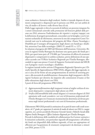152 • ANNALI DELLA PUBBLICA ISTRUZIONE
cesso scolastico e formativo degli studenti. Inoltre si intende disporre di stru-
menti compensativi e dispensativi per le persone con DSA, nei vari ambiti di
vita, di studio e di lavoro e nelle diverse fasce di età.
Dalla Legge regionale si rileva la necessità di definire un percorso integrato fra
i settori istituzionali coinvolti nella promozione del benessere globale della per-
sona con DSA, attraverso l’individuazione dei rispettivi e reciproci impegni, con
la definizione di progetti personalizzati, concordati con la famiglia e con le isti-
tuzioni scolastiche di riferimento, attraverso la rete dei competenti Centri Ter-
ritoriali nati con la realizzazione del progetto del Miur «Nuove Tecnologie e
Disabilità per il sostegno all’integrazione degli alunni con handicap e disabi-
lità, attraverso l’uso delle tecnologie» (2005) (V. annali P.I. n. 127).
In relazione al progetto del 2005 del Ministero dell’Istruzione, Università e Ri-
cerca la regione Emilia Romagna ha destinato una quota parte dei fondi per i
DSA, per quest’anno pari a € 570.000, per l’attuazione di offerta di strumenti
dispensativi e compensativi in ambito scolastico, previa definizione di uno spe-
cifico accordo con l’Ufficio Scolastico Regionale per l’Emilia Romagna, allo-
candoli in ogni caso presso i Centri di Supporto Territoriali istituiti dal MIUR
con il progetto «nuove tecnologie e disabilità».
La regione intende inoltre attivare il Programma Regionale Operativo per i Di-
sturbi Specifici di Apprendimento (PRO-DSA), allegato alla legge regionale, in
cui si cerca di far fronte ad una programmazione di attività di screening pre-
coce e alla necessità di sensibilizzazione e formazione degli insegnanti e dei Di-
rigenti Scolastici per direttive da impartire alle commissioni d’esame ai fini
della valutazione degli alunni con DSA.
I punti di forza del programma (PRO-DSA):
1) Aggiornamento/formazione degli insegnanti mirato al miglior utilizzo di stru-
menti dispensativi e compensativi degli alunni con DSA.
2) Verifica dell’attendibilità delle attuali diagnosi o le mancate diagnosi di DSA
soprattutto nelle scuole secondarie e nei corsi di formazione professionale del-
l’Emilia Romagna ove il mancato riconoscimento determina un’elevata pre-
senza negli istituti professionali e nei corsi di formazione professionale.
Il documento PRO-DSA prevede la costituzione di un pool di tutors nelle scuole secon-
darie e di 2° grado, per supportare le attività di studio di alunni con DSA (v. mappe
cognitive, etc.), previo accordo fra Direzione Generale Sanità e Politiche Sociali della
Regione Emilia Romagna e Ufficio Scolastico Regionale per l’Emilia Romagna.
Prevede la definizione delle modalità di collaborazione fra il settore sanitario e
le istituzioni scolastiche, con particolare riguardo all’assegnazione e all’utilizzo
dei fondi resi disponibili dalla delibera regionale, al loro uso appropriato ed
efficiente per l’acquisizione di strumenti compensativi da destinare a minori
con DSA, presso i CTS.
INTERVENTI
013API2_2010 copia.qxd 3-02-2011 14:26 Pagina 152
 