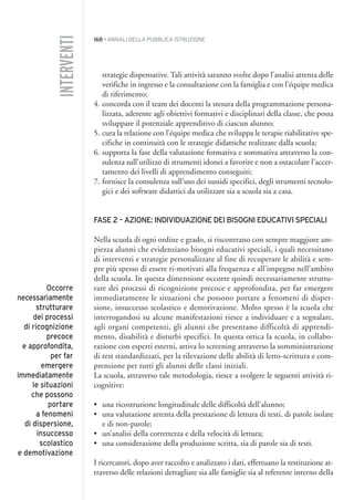 168 • ANNALI DELLA PUBBLICA ISTRUZIONE
strategie dispensative. Tali attività saranno svolte dopo l’analisi attenta delle
verifiche in ingresso e la consultazione con la famiglia e con l’équipe medica
di riferimento;
4. concorda con il team dei docenti la stesura della programmazione persona-
lizzata, aderente agli obiettivi formativi e disciplinari della classe, che possa
sviluppare il potenziale apprenditivo di ciascun alunno;
5. cura la relazione con l’équipe medica che sviluppa le terapie riabilitative spe-
cifiche in continuità con le strategie didattiche realizzate dalla scuola;
6. supporta la fase della valutazione formativa e sommativa attraverso la con-
sulenza sull’utilizzo di strumenti idonei a favorire e non a ostacolare l’accer-
tamento dei livelli di apprendimento conseguiti;
7. fornisce la consulenza sull’uso dei sussidi specifici, degli strumenti tecnolo-
gici e dei software didattici da utilizzare sia a scuola sia a casa.
FASE 2 – AZIONE: INDIVIDUAZIONE DEI BISOGNI EDUCATIVI SPECIALI
Nella scuola di ogni ordine e grado, si riscontrano con sempre maggiore am-
piezza alunni che evidenziano bisogni educativi speciali, i quali necessitano
di interventi e strategie personalizzate al fine di recuperare le abilità e sem-
pre più spesso di essere ri-motivati alla frequenza e all’impegno nell’ambito
della scuola. In questa dimensione occorre quindi necessariamente struttu-
rare dei processi di ricognizione precoce e approfondita, per far emergere
immediatamente le situazioni che possono portare a fenomeni di disper-
sione, insuccesso scolastico e demotivazione. Molto spesso è la scuola che
interrogandosi su alcune manifestazioni riesce a individuare e a segnalare,
agli organi competenti, gli alunni che presentano difficoltà di apprendi-
mento, disabilità e disturbi specifici. In questa ottica la scuola, in collabo-
razione con esperti esterni, attiva lo screening attraverso la somministrazione
di test standardizzati, per la rilevazione delle abilità di letto-scrittura e com-
prensione per tutti gli alunni delle classi iniziali.
La scuola, attraverso tale metodologia, riesce a svolgere le seguenti attività ri-
cognitive:
• una ricostruzione longitudinale delle difficoltà dell’alunno;
• una valutazione attenta della prestazione di lettura di testi, di parole isolate
e di non-parole;
• un’analisi della correttezza e della velocità di lettura;
• una considerazione della produzione scritta, sia di parole sia di testi.
I ricercatori, dopo aver raccolto e analizzato i dati, effettuano la restituzione at-
traverso delle relazioni dettagliate sia alle famiglie sia al referente interno della
INTERVENTI
Occorre
necessariamente
strutturare
dei processi
di ricognizione
precoce
e approfondita,
per far
emergere
immediatamente
le situazioni
che possono
portare
a fenomeni
di dispersione,
insuccesso
scolastico
e demotivazione
015API2_2010 copia.qxd 3-02-2011 14:26 Pagina 168
 