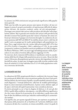 LA DISLESSIA E I DISTURBI SPECIFICI DI APPRENDIMENTO • 9
INTERVENTI
EPIDEMIOLOGIA
Le persone con DSA costituiscono una percentuale significativa della popola-
zione generale.
Nelle varie fasi della vita queste persone sono esposte al rischio o di non svi-
luppare in pieno le proprie potenzialità o di sperimentare difficoltà di adatta-
mento rilevanti, che possono condurre, anche, ad esiti psicopatologici .
Purtroppo non esistono dati univoci sulla prevalenza del disturbo nella popo-
lazione italiana. Ma in generale non esistono dati univoci sulla prevalenza dei
disturbi in nessun Paese poiché questi dati variano in funzione dei criteri uti-
lizzati per selezionare il gruppo con il sintomo bersaglio. La conferenza di con-
senso promossa dall’AID nel 2006-07 ha stabilito alcuni criteri e sulla base di
quelli è sorto un gruppo per lo studio epidemiologico sulla popolazione ita-
liana. Fino a oggi esistono dati che variano dalla percentuale dell’1,25% fino
al 4,55% (Cassini e Ciampalini, 1984) e addirittura al 7,5%. In uno studio
comparativo condotto con bambini americani pubblicato nel 1985 (Lindgren,
De Renzi e Richman, 1985), ma ancor oggi metodologicamente valido, la pre-
valenza in età scolare al termine della primaria raggiunge il 3,5%.
Va osservato che le variazioni dell’incidenza si manifestano anche in conside-
razione della fase di sviluppo della popolazione presa in esame. Alcuni dei dati
citati si riferiscono alla popolazione generale, mentre altri riguardano le prime
fasi dell’età scolare. In ogni caso, la maggior parte delle ricerche condotte nella
fascia di scolarità 8-13 anni individua circa il 3,5-4% della popolazione scola-
stica interessata dal disturbo.
LA DIAGNOSI DEI DSA
La valutazione dei DSA, proprio perché descrive condizioni che si trovano lungo
un continuum di abilità, deve essere un processo guidato da criteri il più possi-
bile ben definiti che intercettano il quadro, secondo standard contenuti nei ma-
nuali diagnostici. I manuali definiscono, sulla base di modelli epidemiologici
basati su criteri matematici di distribuzione, il punto critico, definito soglia, al
di sopra o al di sotto del quale la prestazione viene considerata deviante.
Il criterio principale su cui si basa la diagnosi di dislessia (e di tutti gli altri
DSA) è quello della cosiddetta «discrepanza», cioè della differenza significativa
che deve essere rilevata fra la prestazione di un individuo e quella attesa sulla
base di dati che debbono esistere per individui confrontabili per le caratteristi-
che studiate.
Ciò significa che, per quanto riguarda la lettura, per esprimere un giudizio di
discrepanza della prestazione di un bambino di 3a
primaria, dobbiamo essere
in possesso di dati che ci attestino, in misura attendibile, come è in grado di
La maggior
parte
delle ricerche
condotte
nella fascia
di scolarità
8-13 anni
individua circa
il 3,5-4% della
popolazione
scolastica
interessata
dal disturbo
001API2_2010 copia.qxd 3-02-2011 14:20 Pagina 9
 