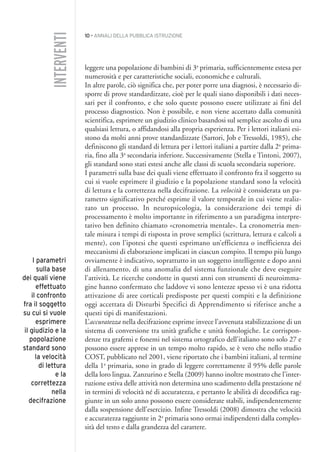 10 • ANNALI DELLA PUBBLICA ISTRUZIONE
leggere una popolazione di bambini di 3a
primaria, sufficientemente estesa per
numerosità e per caratteristiche sociali, economiche e culturali.
In altre parole, ciò significa che, per poter porre una diagnosi, è necessario di-
sporre di prove standardizzate, cioè per le quali siano disponibili i dati neces-
sari per il confronto, e che solo queste possono essere utilizzate ai fini del
processo diagnostico. Non è possibile, e non viene accettato dalla comunità
scientifica, esprimere un giudizio clinico basandosi sul semplice ascolto di una
qualsiasi lettura, o affidandosi alla propria esperienza. Per i lettori italiani esi-
stono da molti anni prove standardizzate (Sartori, Job e Tressoldi, 1985), che
definiscono gli standard di lettura per i lettori italiani a partire dalla 2a
prima-
ria, fino alla 3a
secondaria inferiore. Successivamente (Stella e Tintoni, 2007),
gli standard sono stati estesi anche alle classi di scuola secondaria superiore.
I parametri sulla base dei quali viene effettuato il confronto fra il soggetto su
cui si vuole esprimere il giudizio e la popolazione standard sono la velocità
di lettura e la correttezza nella decifrazione. La velocità è considerata un pa-
rametro significativo perché esprime il valore temporale in cui viene realiz-
zato un processo. In neuropsicologia, la considerazione dei tempi di
processamento è molto importante in riferimento a un paradigma interpre-
tativo ben definito chiamato «cronometria mentale». La cronometria men-
tale misura i tempi di risposta in prove semplici (scrittura, lettura e calcoli a
mente), con l’ipotesi che questi esprimano un’efficienza o inefficienza dei
meccanismi di elaborazione implicati in ciascun compito. Il tempo più lungo
ovviamente è indicativo, soprattutto in un soggetto intelligente e dopo anni
di allenamento, di una anomalia del sistema funzionale che deve eseguire
l’attività. Le ricerche condotte in questi anni con strumenti di neuroimma-
gine hanno confermato che laddove vi sono lentezze spesso vi è una ridotta
attivazione di aree corticali predisposte per questi compiti e la definizione
oggi accettata di Disturbi Specifici di Apprendimento si riferisce anche a
questi tipi di manifestazioni.
L’accuratezza nella decifrazione esprime invece l’avvenuta stabilizzazione di un
sistema di conversione tra unità grafiche e unità fonologiche. Le corrispon-
denze tra grafemi e fonemi nel sistema ortografico dell’italiano sono solo 27 e
possono essere apprese in un tempo molto rapido, se è vero che nello studio
COST, pubblicato nel 2001, viene riportato che i bambini italiani, al termine
della 1a
primaria, sono in grado di leggere correttamente il 95% delle parole
della loro lingua. Zanzurino e Stella (2009) hanno inoltre mostrato che l’inter-
ruzione estiva delle attività non determina uno scadimento della prestazione né
in termini di velocità né di accuratezza, e pertanto le abilità di decodifica rag-
giunte in un solo anno possono essere considerate stabili, indipendentemente
dalla sospensione dell’esercizio. Infine Tressoldi (2008) dimostra che velocità
e accuratezza raggiunte in 2a
primaria sono ormai indipendenti dalla comples-
sità del testo e dalla grandezza del carattere.
INTERVENTI
I parametri
sulla base
dei quali viene
effettuato
il confronto
fra il soggetto
su cui si vuole
esprimere
il giudizio e la
popolazione
standard sono
la velocità
di lettura
e la
correttezza
nella
decifrazione
001API2_2010 copia.qxd 3-02-2011 14:20 Pagina 10
 