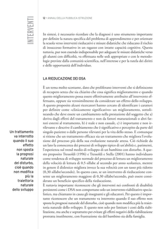 12 • ANNALI DELLA PUBBLICA ISTRUZIONE
In sintesi, è necessario ricordare che la diagnosi è uno strumento importante
per definire la natura specifica del problema di apprendimento e per orientare
la scuola verso interventi rieducativi e misure didattiche che riducano il rischio
di insuccesso formativo in un ragazzo con intatte capacità cognitive. Questa
tuttavia, pur non essendo indispensabile per adeguare le misure didattiche verso
gli alunni con difficoltà, va effettuata nelle sedi appropriate e con le metodo-
logie previste dalla comunità scientifica, nell’interesse e per la tutela dei diritti
e delle opportunità dell’individuo.
LA RIEDUCAZIONE DEI DSA
È un tema molto scottante, dato che proliferano interventi che si definiscono
di recupero senza che sia chiarito che cosa significa miglioramento e quando
questo miglioramento possa essere effettivamente attribuito all’intervento ef-
fettuato, oppure sia verosimilmente da considerare un effetto dello sviluppo.
A questo proposito alcuni ricercatori hanno cercato di identificare i caratteri
per definire come «clinicamente significativo» un miglioramento, sottoli-
neando che deve essere un cambiamento nella prestazione del soggetto che a)
deriva dagli effetti del trattamento e non da fattori maturazionali o altri fat-
tori esterni al trattamento, b) è reale e non casuale, c) è importante e non ir-
rilevante e descrive il cambiamento che è significativo e percepito da parte del
singolo paziente o dalle persone rilevanti per la vita dello stesso. E comunque
si ritiene che un trattamento efficace sia un trattamento che migliora l’evolu-
zione del processo più della sua evoluzione naturale attesa. Ciò richiede da
un lato la conoscenza dei processi di sviluppo tipico di un’abilità e, parimenti,
l’esperienza sul trend medio di sviluppo di un bambino con disturbo. A que-
sto proposito Tressoldi (1996) e Tressoldi e Stella (2001) hanno individuato
come tendenza di sviluppo normale del processo di lettura un miglioramento
della velocità di lettura di 0,5 sillabe al secondo per anno scolastico, mentre
in genere il dislessico migliora invece la sua velocità con un tasso più ridotto
(0,30 sillabe/secondo). In questo caso, se un intervento di rieducazione con-
sente un miglioramento maggiore di 0,30 sillabe/secondo, può essere consi-
derato un beneficio specifico della rieducazione.
È tuttavia importante riconoscere che gli interventi nei confronti di disabilità
persistenti come i DSA non comportano solo un intervento riabilitativo specia-
listico, ma chiamano in causa gli insegnanti e gli educatori. Per questo è impor-
tante riconoscere che un trattamento va interrotto quando il suo effetto non
sposta la prognosi naturale del disturbo, cioè quando non modifica più la traiet-
toria naturale dello sviluppo. E questo non solo per limitare i costi della riabi-
litazione, ma anche e soprattutto per evitare gli effetti negativi della riabilitazione
protratta inutilmente, con frustrazione sia del bambino sia della famiglia.
INTERVENTI
Un trattamento
va interrotto
quando il suo
effetto
non sposta
la prognosi
naturale
del disturbo,
cioè quando
non modifica
più la
traiettoria
naturale
dello sviluppo
001API2_2010 copia.qxd 3-02-2011 14:20 Pagina 12
 