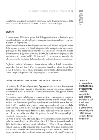 LA DISLESSIA E I DISTURBI SPECIFICI DI APPRENDIMENTO • 13
INTERVENTI
Cercheremo dunque di delineare l’importanza delle diverse dimensioni della
presa in carico del bambino con DSA, partendo dai suoi bisogni.
BISOGNI
Il bambino con DSA nelle prime fasi dell’apprendimento scolastico ha pro-
blemi fonologici e metafonologici e per questo viene richiesto l’intervento rie-
ducativo del logopedista.
Nonostante sia prematuro fare diagnosi conclamata di dislessia e disgrafia prima
della seconda primaria e di discalculia prima della terza primaria, sono consi-
gliate, già alla fine della prima elementare o all’inizio della seconda ove sussista
il forte sospetto diagnostico di rischio di DSA, la riabilitazione logopedica e le
altre misure per ridurre le difficoltà funzionali. È importante prevedere la col-
laborazione della famiglia e della scuola anche nella riabilitazione specialistica.
Le finestre evolutive: la letteratura internazionale indica utilità di rieducazione
logopedica fino agli 8 anni. Con questo non si intende terminata in quell’età
la fase di recupero, ma si ritiene che sia più utile affidarsi ad altre figure (edu-
catori, insegnanti specializzati) per proseguire la rieducazione.
PRESA IN CARICO E OBIETTIVI DEL PIANO DI INTERVENTO
La gestione dei Disturbi Specifici di Apprendimento necessita di una presa
in carico riabilitativa, rieducativa ed educativa, mentre non richiede in genere
interventi di natura assistenziale, intesi come interventi di supporto di tipo
sanitario.
Per presa in carico riabilitativa si intende un intervento specifico condotto
da uno specialista della riabilitazione (elettivamente neuropsicologo e logo-
pedista con formazione specifica) con obiettivi ben definiti, tempi ben de-
finiti (cicli) e modalità che possono essere segmentali, cioè sganciate dalla
funzione, che vanno inserite in un progetto educativo più ampio. Il conte-
nuto della riabilitazione si differenzia dalla didattica scolastica normale e
speciale per metodi e modalità ed è guidato da modelli neuropsicologici,
cognitivi e linguistici propri.
La presa in carico viene effettuata il più precocemente possibile, poiché i dati
sulla finestra evolutiva in cui lo sviluppo beneficia di cambiamenti introdotti
dalla riabilitazione indicano tempi molto brevi. L’efficacia è legata alla preco-
cità, all’intensità e alla frequenza degli interventi, per i quali il riabilitatore
può avvalersi della collaborazione della famiglia e della scuola. I dati della let-
teratura nazionale e internazionale raccomandano la specificità dell’intervento
La presa
in carico viene
effettuata il più
precocemente
possibile,
poiché i dati
sulla finestra
evolutiva in cui
lo sviluppo
beneficia
di cambiamenti
introdotti dalla
riabilitazione
indicano tempi
molto brevi
001API2_2010 copia.qxd 3-02-2011 14:20 Pagina 13
 