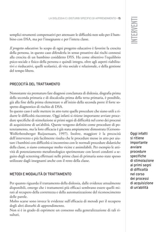 LA DISLESSIA E I DISTURBI SPECIFICI DI APPRENDIMENTO • 15
INTERVENTI
semplici strumenti compensativi per attenuare le difficoltà non solo per il bam-
bino con DSA, ma per l’insegnante e per l’intera classe.
Il progetto educativo: lo scopo di ogni progetto educativo è favorire la crescita
della persona, in questo caso difenderla in senso proattivo dai rischi connessi
alla crescita di un bambino cosiddetto DYS. Ha come obiettivo l’equilibrio
psico-sociale e fisico della persona e quindi integra, oltre agli aspetti riabilita-
tivi e rieducativi, quelli scolastici, di vita sociale e relazionale, e della gestione
del tempo libero.
PRECOCITÀ DEL TRATTAMENTO
Nonostante sia prematuro fare diagnosi conclamata di dislessia, disgrafia prima
della seconda primaria e di discalculia prima della terza primaria, è possibile,
già alla fine della prima elementare o all’inizio della seconda porre il forte so-
spetto diagnostico di rischio di DSA.
In questo caso è utile mettere in atto tutte quelle procedure che siano utili a ri-
durre le difficoltà riscontrate. Oggi infatti si ritiene importante avviare proce-
dure specifiche di stimolazione ai primi segni di difficoltà nel corso dei processi
di acquisizione di un’abilità. Queste vengono definite come procedure di po-
tenziamento, ma la loro efficacia è già stata ampiamente dimostrata (Gersons-
Wolferbensberger Ruijssenaars, 1997). Inoltre, maggiore è la precocità
dell’intervento e più facilmente risulta che le procedure messe in atto per aiu-
tare i bambini con difficoltà si incontrino con le normali procedure didattiche
della classe, o siano comunque molto vicine e assimilabili. Per esempio le atti-
vità di potenziamento metafonologico sperimentate con lavori condotti a se-
guito degli screening effettuati nelle prime classi di primaria sono state spesso
utilizzate dagli insegnanti anche con il resto della classe.
METODI E MODALITÀ DI TRATTAMENTO
Per quanto riguarda il trattamento della dislessia, dalle evidenze attualmente
disponibili, emerge che i trattamenti più efficaci sembrano essere quelli mi-
rati al recupero della correttezza e della automatizzazione del riconoscimento
delle parole.
Molto scarse sono invece le evidenze sull’efficacia di metodi per il recupero
degli altri disturbi di apprendimento.
Non si è in grado di esprimere un consenso sulla generalizzazione di tali ri-
sultati.
Oggi infatti
si ritiene
importante
avviare
procedure
specifiche
di stimolazione
ai primi segni
di difficoltà
nel corso
dei processi
di acquisizione
di un’abilità
001API2_2010 copia.qxd 3-02-2011 14:20 Pagina 15
 