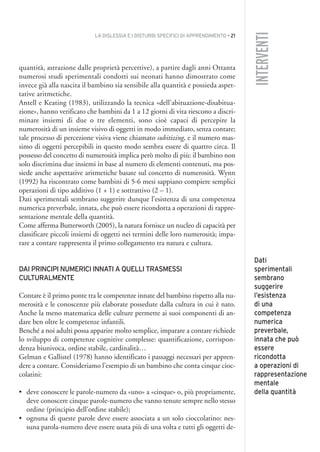 LA DISLESSIA E I DISTURBI SPECIFICI DI APPRENDIMENTO • 21
INTERVENTI
quantità, astrazione dalle proprietà percettive), a partire dagli anni Ottanta
numerosi studi sperimentali condotti sui neonati hanno dimostrato come
invece già alla nascita il bambino sia sensibile alla quantità e possieda aspet-
tative aritmetiche.
Antell e Keating (1983), utilizzando la tecnica «dell’abituazione-disabitua-
zione», hanno verificato che bambini da 1 a 12 giorni di vita riescono a discri-
minare insiemi di due o tre elementi, sono cioè capaci di percepire la
numerosità di un insieme visivo di oggetti in modo immediato, senza contare;
tale processo di percezione visiva viene chiamato subitizing, e il numero mas-
simo di oggetti percepibili in questo modo sembra essere di quattro circa. Il
possesso del concetto di numerosità implica però molto di più: il bambino non
solo discrimina due insiemi in base al numero di elementi contenuti, ma pos-
siede anche aspettative aritmetiche basate sul concetto di numerosità. Wynn
(1992) ha riscontrato come bambini di 5-6 mesi sappiano compiere semplici
operazioni di tipo additivo (1 + 1) e sottrattivo (2 – 1).
Dati sperimentali sembrano suggerire dunque l’esistenza di una competenza
numerica preverbale, innata, che può essere ricondotta a operazioni di rappre-
sentazione mentale della quantità.
Come afferma Butterworth (2005), la natura fornisce un nucleo di capacità per
classificare piccoli insiemi di oggetti nei termini delle loro numerosità; impa-
rare a contare rappresenta il primo collegamento tra natura e cultura.
DAI PRINCIPI NUMERICI INNATI A QUELLI TRASMESSI
CULTURALMENTE
Contare è il primo ponte tra le competenze innate del bambino rispetto alla nu-
merosità e le conoscenze più elaborate possedute dalla cultura in cui è nato.
Anche la meno matematica delle culture permette ai suoi componenti di an-
dare ben oltre le competenze infantili.
Benché a noi adulti possa apparire molto semplice, imparare a contare richiede
lo sviluppo di competenze cognitive complesse: quantificazione, corrispon-
denza biunivoca, ordine stabile, cardinalità…
Gelman e Gallistel (1978) hanno identificato i passaggi necessari per appren-
dere a contare. Consideriamo l’esempio di un bambino che conta cinque cioc-
colatini:
• deve conoscere le parole-numero da «uno» a «cinque» o, più propriamente,
deve conoscere cinque parole-numero che vanno tenute sempre nello stesso
ordine (principio dell’ordine stabile);
• ognuna di queste parole deve essere associata a un solo cioccolatino: nes-
suna parola-numero deve essere usata più di una volta e tutti gli oggetti de-
Dati
sperimentali
sembrano
suggerire
l’esistenza
di una
competenza
numerica
preverbale,
innata che può
essere
ricondotta
a operazioni di
rappresentazione
mentale
della quantità
002API2_2010 copia.qxd 3-02-2011 14:21 Pagina 21
 