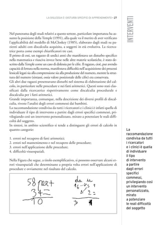 LA DISLESSIA E I DISTURBI SPECIFICI DI APPRENDIMENTO • 27
INTERVENTI
Nel panorama degli studi relativi a questo settore, particolare importanza ha as-
sunto la posizione della Temple (1991), alla quale va il merito di aver verificato
l’applicabilità del modello di McCloskey (1985), elaborato dagli studi su pa-
zienti adulti con discalculia acquisita, a soggetti in età evolutiva. La ricerca-
trice porta come esempi chiarificatori tre casi.
Il primo di essi, un ragazzo di undici anni che manifestava un disturbo specifico
nella matematica e riusciva invece bene nelle altre materie scolastiche, è stato de-
scritto dallaTemple come un caso di dislessia per le cifre. Il ragazzo, cioè, pur avendo
capacità di lettura nella norma, manifestava difficoltà nell’acquisizione dei processi
lessicali legati sia alla comprensione sia alla produzione del numero, mentre la strut-
tura del numero (sintassi, ossia valore posizionale delle cifre) era conservata.
Gli altri due ragazzi presentavano disturbi nel sistema di elaborazione del cal-
colo, in particolare nelle procedure e nei fatti aritmetici. Questi sono stati clas-
sificati dalla ricercatrice rispettivamente come discalculia procedurale e
discalculia per i fatti aritmetici.
Grande importanza, comunque, nella descrizione dei diversi profili di discal-
culia, riveste l’analisi degli errori commessi dai bambini.
La raccomandazione condivisa da tutti i ricercatori e i clinici è infatti quella di
individuare il tipo di intervento a partire dagli errori specifici commessi, pri-
vilegiando così un intervento personalizzato, mirato a potenziare le reali diffi-
coltà del soggetto.
In sintesi, in ambito scientifico si tende a distinguere gli errori di calcolo in
quattro categorie:
1. errori nel recupero di fatti aritmetici;
2. errori nel mantenimento e nel recupero delle procedure;
3. errori nell’applicazione delle procedure;
4. difficoltà visuospaziali.
Nella Figura che segue, a titolo esemplificativo, si possono osservare alcuni er-
rori visuospaziali che determinano a propria volta errori nell’applicazione di
procedure e ovviamente nel risultato del calcolo.
La
raccomandazione
condivisa da tutti
i ricercatori
e i clinici è quella
di individuare
il tipo
di intervento
a partire
dagli errori
specifici
commessi,
privilegiando così
un intervento
personalizzato,
mirato
a potenziare
le reali difficoltà
del soggetto
002API2_2010 copia.qxd 3-02-2011 14:21 Pagina 27
 
