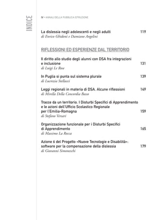 IV • ANNALI DELLA PUBBLICA ISTRUZIONE
La dislessia negli adolescenti e negli adulti 119
di Enrico Ghidoni e Damiano Angelini
RIFLESSIONI ED ESPERIENZE DAL TERRITORIO
Il diritto allo studio degli alunni con DSA fra integrazioni
e inclusione 131
di Luigi Le Rose
In Puglia si punta sul sistema plurale 139
di Lucrezia Stellacci
Leggi regionali in materia di DSA. Alcune riflessioni 149
di Mirella Della Concordia Basso
Tracce da un territorio. I Disturbi Specifici di Apprendimento
e le azioni dell’Ufficio Scolastico Regionale
per l’Emilia-Romagna 159
di Stefano Versari
Organizzazione funzionale per i Disturbi Specifici
di Apprendimento 165
di Massimo La Rocca
Azione 6 del Progetto «Nuove Tecnologie e Disabilità»:
software per la compensazione della dislessia 179
di Giovanni Simoneschi
INDICE
000API2_2010.qxd 3-02-2011 14:20 Pagina IV
 