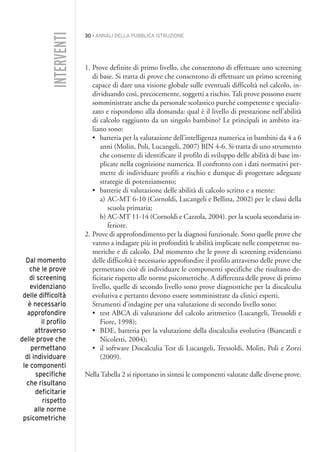 30 • ANNALI DELLA PUBBLICA ISTRUZIONE
1. Prove definite di primo livello, che consentono di effettuare uno screening
di base. Si tratta di prove che consentono di effettuare un primo screening
capace di dare una visione globale sulle eventuali difficoltà nel calcolo, in-
dividuando così, precocemente, soggetti a rischio. Tali prove possono essere
somministrate anche da personale scolastico purché competente e specializ-
zato e rispondono alla domanda: qual è il livello di prestazione nell’abilità
di calcolo raggiunto da un singolo bambino? Le principali in ambito ita-
liano sono:
• batteria per la valutazione dell’intelligenza numerica in bambini da 4 a 6
anni (Molin, Poli, Lucangeli, 2007) BIN 4-6. Si tratta di uno strumento
che consente di identificare il profilo di sviluppo delle abilità di base im-
plicate nella cognizione numerica. Il confronto con i dati normativi per-
mette di individuare profili a rischio e dunque di progettare adeguate
strategie di potenziamento;
• batterie di valutazione delle abilità di calcolo scritto e a mente:
a) AC-MT 6-10 (Cornoldi, Lucangeli e Bellina, 2002) per le classi della
scuola primaria;
b) AC-MT 11-14 (Cornoldi e Cazzola, 2004). per la scuola secondaria in-
feriore.
2. Prove di approfondimento per la diagnosi funzionale. Sono quelle prove che
vanno a indagare più in profondità le abilità implicate nelle competenze nu-
meriche e di calcolo. Dal momento che le prove di screening evidenziano
delle difficoltà è necessario approfondire il profilo attraverso delle prove che
permettano cioè di individuare le componenti specifiche che risultano de-
ficitarie rispetto alle norme psicometriche. A differenza delle prove di primo
livello, quelle di secondo livello sono prove diagnostiche per la discalculia
evolutiva e pertanto devono essere somministrate da clinici esperti.
Strumenti d’indagine per una valutazione di secondo livello sono:
• test ABCA di valutazione del calcolo aritmetico (Lucangeli, Tressoldi e
Fiore, 1998);
• BDE, batteria per la valutazione della discalculia evolutiva (Biancardi e
Nicoletti, 2004);
• il software Discalculia Test di Lucangeli, Tressoldi, Molin, Poli e Zorzi
(2009).
Nella Tabella 2 si riportano in sintesi le componenti valutate dalle diverse prove.
INTERVENTI
Dal momento
che le prove
di screening
evidenziano
delle difficoltà
è necessario
approfondire
il profilo
attraverso
delle prove che
permettano
di individuare
le componenti
specifiche
che risultano
deficitarie
rispetto
alle norme
psicometriche
002API2_2010 copia.qxd 3-02-2011 14:21 Pagina 30
 