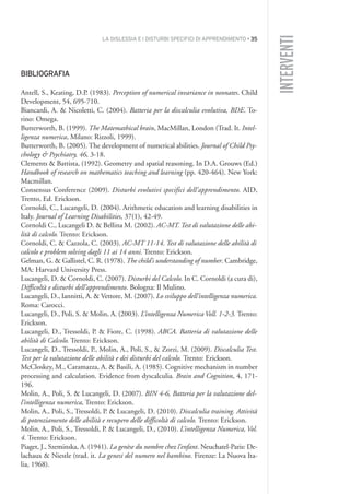 LA DISLESSIA E I DISTURBI SPECIFICI DI APPRENDIMENTO • 35
INTERVENTI
BIBLIOGRAFIA
Antell, S., Keating, D.P. (1983). Perception of numerical invariance in neonates. Child
Development, 54, 695-710.
Biancardi, A. & Nicoletti, C. (2004). Batteria per la discalculia evolutiva, BDE. To-
rino: Omega.
Butterworth, B. (1999). The Matemathical brain, MacMillan, London (Trad. It. Intel-
ligenza numerica, Milano: Rizzoli, 1999).
Butterworth, B. (2005). The development of numerical abilities. Journal of Child Psy-
chology & Psychiatry, 46, 3-18.
Clements & Battista, (1992). Geometry and spatial reasoning. In D.A. Grouws (Ed.)
Handbook of research on mathematics teaching and learning (pp. 420-464). New York:
Macmillan.
Consensus Conference (2009). Disturbi evolutivi specifici dell’apprendimento. AID,
Trento, Ed. Erickson.
Cornoldi, C., Lucangeli, D. (2004). Arithmetic education and learning disabilities in
Italy. Journal of Learning Disabilities, 37(1), 42-49.
Cornoldi C., Lucangeli D. & Bellina M. (2002). AC-MT. Test di valutazione delle abi-
lità di calcolo. Trento: Erickson.
Cornoldi, C. & Cazzola, C. (2003). AC-MT 11-14. Test di valutazione delle abilità di
calcolo e problem solving dagli 11 ai 14 anni. Trento: Erickson.
Gelman, G. & Gallistel, C. R. (1978). The child’s understanding of number. Cambridge,
MA: Harvard University Press.
Lucangeli, D. & Cornoldi, C. (2007). Disturbi del Calcolo. In C. Cornoldi (a cura di),
Difficoltà e disturbi dell’apprendimento. Bologna: Il Mulino.
Lucangeli, D., Iannitti, A. & Vettore, M. (2007). Lo sviluppo dell’intelligenza numerica.
Roma: Carocci.
Lucangeli, D., Poli, S. & Molin, A. (2003). L’intelligenza Numerica Voll. 1-2-3. Trento:
Erickson.
Lucangeli, D., Tressoldi, P. & Fiore, C. (1998). ABCA. Batteria di valutazione delle
abilità di Calcolo. Trento: Erickson.
Lucangeli, D., Tressoldi, P., Molin, A., Poli, S., & Zorzi, M. (2009). Discalculia Test.
Test per la valutazione delle abilità e dei disturbi del calcolo. Trento: Erickson.
McCloskey, M., Caramazza, A. & Basili, A. (1985). Cognitive mechanism in number
processing and calculation. Evidence from dyscalculia. Brain and Cognition, 4, 171-
196.
Molin, A., Poli, S. & Lucangeli, D. (2007). BIN 4-6, Batteria per la valutazione del-
l’intelligenza numerica, Trento: Erickson.
Molin, A., Poli, S., Tressoldi, P. & Lucangeli, D. (2010). Discalculia training. Attività
di potenziamento delle abilità e recupero delle difficoltà di calcolo. Trento: Erickson.
Molin, A., Poli, S., Tressoldi, P. & Lucangeli, D., (2010). L’intelligenza Numerica, Vol.
4. Trento: Erickson.
Piaget, J., Szeminska, A. (1941). La genèse du nombre chez l’enfant. Neuchatel-Paris: De-
lachaux & Niestle (trad. it. La genesi del numero nel bambino. Firenze: La Nuova Ita-
lia, 1968).
002API2_2010 copia.qxd 3-02-2011 14:21 Pagina 35
 