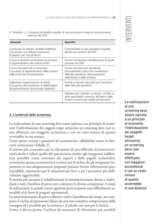 LA DISLESSIA E I DISTURBI SPECIFICI DI APPRENDIMENTO • 43
INTERVENTI
2. I contenuti dello screening
La realizzazione di uno screening deve essere ispirata a un principio di econo-
mia: l’individuazione dei soggetti target attraverso un screening deve cioè es-
sere effettuata con maggiore accuratezza e con un costo minore di quanto
avverrebbe in sua assenza.
Come spesso avviene i parametri di economicità e affidabilità vanno in dire-
zioni contrastanti (Tabella 2).
Il sistema più economico per la rilevazione di una difficoltà di lettura/scrit-
tura/calcolo è infatti quello del questionario rivolto agli insegnanti (addirit-
tura potrebbe essere costituito dai registri e dalle pagelle scolastiche):
ovviamente questa economicità si scontra con il rischio che gli insegnanti (so-
prattutto se non adeguatamente preparati) possano fornire informazioni poco
attendibili, soprattutto per le situazioni più lievi o per i parametri più diffi-
cilmente oggettivabili.
Il sistema più accurato è indubbiamente la somministrazione diretta e indivi-
duale a tutti i bambini di prove atte a misurare le diverse competenze. I tempi
di realizzazione (e quindi i costi) appaiono però in questo caso difficilmente so-
stenibili al di fuori di progetti sperimentali.
La somministrazione di prove collettive risolve il problema dei tempi, ma com-
porta il rischio di prestazioni falsate da una non completa comprensione della
consegna ed è possibile per la scrittura e il calcolo, ma non per la lettura.
Come si diceva prima, l’utilizzo di strumenti di rilevazione più sensibili
La realizzazione
di uno
screening deve
essere ispirata
a un principio
di economia:
l’individuazione
dei soggetti
target
attraverso
un screening
deve cioè
essere
effettuata
con maggiore
accuratezza
e con un costo
minore
di quanto
avverrebbe
in sua assenza
▼ Tabella 1 • Contenuti ed obiettivi specifici di una formazione mirata al riconoscimento
precoce dei DSA
Generali Specifici
Conoscere ed attivare modalità didattiche Comprendere il ruolo peculiare di queste
che rendano più efficace il percorso attività nei confronti dei DSA
scolastico per tutti gli alunni
Fornire ai docenti conoscenze sui processi Fornire conoscenze sull’alterazione di questi
di apprendimento del codice scritto processi nei DSA
Fornire strumenti atti a monitorare Fornire strumenti per identificare
il processo di apprendimento della scrittura precocemente coloro che manifestano
nelle prime fasi di acquisizione. difficoltà specifiche nell’acquisizione
della lettura e della scrittura
Sollecitare l’organizzazione di attività Fornire ai docenti strumenti per il recupero
di supporto all’acquisizione di abilità legate delle difficoltà specifiche
all’apprendimento del principio alfabetico
Ottenere per i bambini «a rischio» di DSA un
aiuto specialistico precoce, all’interno della
finestra evolutiva più adatta all’intervento
003API2_2010 copia.qxd 3-02-2011 14:21 Pagina 43
 