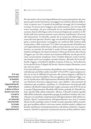 52 • ANNALI DELLA PUBBLICA ISTRUZIONE
Per tale motivo, chi si trovi impossibilitato ad assumere pienamente tale com-
petenza può sentirsi fortemente svantaggiato nei confronti del resto della so-
cietà, in quanto non è in grado di decodificare messaggi che lo circondano
ovunque. In misura ancor maggiore, più modernamente, con l’avvento delle
nuove tecnologie, che pur usufruendo di una multimedialità sempre più
avanzata, hanno nella lingua scritta il mezzo privilegiato per accedervi, le dif-
ficoltà nella letto-scrittura possono creare ulteriore impedimento all’accesso
alle informazioni. Un disturbo, quindi, che in società non alfabetizzate può
essere del tutto ignorato, diventa, oggi, una disabilità che può portare il sog-
getto a sentirsi gravemente svantaggiato nei confronti delle richieste della
scuola prima e della società poi. Vi è infatti una percentuale di bambini per
cui l’apprendimento della lettura e della scrittura diviene una vera e propria
barriera, un ostacolo che preclude la strada al futuro apprendimento; sono
bambini intelligenti che improvvisamente si bloccano di fronte alla richiesta
di leggere, per cui i loro coetanei non mostrano difficoltà, ma che per essi di-
viene eccessivamente complicata. Sono i bambini dislessici, come Caterina,
che ricorda così la sua travagliata vicenda scolastica: «Ricordo che la mia dif-
ficoltà a leggere, a ricordare le tabelline, le poesie, le date ecc. mi ha distrutto
la vita perché facevo il doppio del lavoro e dovevo sempre dimostrare a tutti
che non ero tonta»3
.
Una stima della presenza statistica del problema non è semplice. Fonti autore-
voli indicano una forbice molto vasta dall’ 1,5% al 10%4
e questa ampiezza in-
dica da un lato la difficoltà di pervenire alla corretta diagnosi e dall’altro la
tendenza a sminuire il problema. Ma cosa significa essere dislessici? Oggi, i cri-
teri di classificazione dell’Organizzazione Mondiale della Sanità e dell’Ameri-
can Psychiatric Association rappresentano, senza dubbio, i due parametri di
riferimento più accreditati e qualificati. La Classificazione internazionale delle
sindromi e dei disturbi comportamentali, meglio conosciuta come ICD-10, di cui
si occupa l’Organizzazione Mondiale della Sanità, parlando di «Disturbi evo-
lutivi specifici delle abilità scolastiche» afferma: «I disturbi evolutivi specifici
delle abilità scolastiche comprendono gruppi di condizioni morbose che si ma-
nifestano con specifiche compromissioni dell’apprendimento delle abilità sco-
lastiche. Queste compromissioni nell’apprendimento non sono il risultato
diretto di altre patologie (come il ritardo mentale, grossolani deficit neurolo-
gici, gravi problemi uditivi o visivi non corretti, disturbi emotivi), sebbene essi
possano manifestarsi contemporaneamente a tali ultime condizioni». Frequen-
temente i disturbi in questione si presentano insieme ad altre sindromi cineti-
3. Associazione Italiana Dislessia (a cura di), Libro bianco, op. cit., p. 5.
4. G. Stella, La dislessia, Il Mulino, Bologna 2004, pp. 47-51.
INTERVENTI
Vi è una
percentuale
di bambini
per cui
l’apprendimento
della lettura
e della scrittura
diviene una vera
e propria
barriera,
un ostacolo
che preclude
la strada
al futuro
apprendimento
004API2_2010 copia.qxd 3-02-2011 14:22 Pagina 52
 