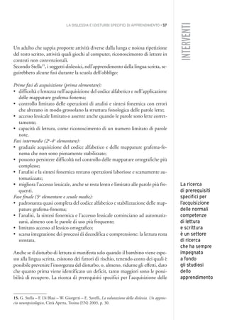 LA DISLESSIA E I DISTURBI SPECIFICI DI APPRENDIMENTO • 57
INTERVENTI
Un adulto che sappia proporre attività diverse dalla lunga e noiosa ripetizione
del testo scritto, attività quali giochi al computer, riconoscimento di lettere in
contesti non convenzionali.
Secondo Stella15
, i soggetti dislessici, nell’apprendimento della lingua scritta, se-
guirebbero alcune fasi durante la scuola dell’obbligo:
Prime fasi di acquisizione (prima elementare):
• difficoltà e lentezza nell’acquisizione del codice alfabetico e nell’applicazione
delle mappature grafema-fonema;
• controllo limitato delle operazioni di analisi e sintesi fonemica con errori
che alterano in modo grossolano la struttura fonologica delle parole lette;
• accesso lessicale limitato o assente anche quando le parole sono lette corret-
tamente;
• capacità di lettura, come riconoscimento di un numero limitato di parole
note.
Fasi intermedie (2a
-4a
elementare):
• graduale acquisizione del codice alfabetico e delle mappature grafema-fo-
nema che non sono pienamente stabilizzate;
• possono persistere difficoltà nel controllo delle mappature ortografiche più
complesse;
• l’analisi e la sintesi fonemica restano operazioni laboriose e scarsamente au-
tomatizzate;
• migliora l’accesso lessicale, anche se resta lento e limitato alle parole più fre-
quenti.
Fase finale (5a
elementare e scuole medie):
• padronanza quasi completa del codice alfabetico e stabilizzazione delle map-
pature grafema-fonema;
• l’analisi, la sintesi fonemica e l’accesso lessicale cominciano ad automatiz-
zarsi, almeno con le parole di uso più frequente;
• limitato accesso al lessico ortografico;
• scarsa integrazione dei processi di decodifica e comprensione: la lettura resta
stentata.
Anche se il disturbo di lettura si manifesta solo quando il bambino viene espo-
sto alla lingua scritta, esistono dei fattori di rischio, tenendo conto dei quali è
possibile prevenire l’insorgenza del disturbo, o, almeno, ridurne gli effetti, dato
che quanto prima viene identificato un deficit, tanto maggiori sono le possi-
bilità di recupero. La ricerca di prerequisiti specifici per l’acquisizione delle
15. G. Stella – F. Di Blasi – W. Giorgetti – E. Savelli, La valutazione della dislessia. Un approc-
cio neuropsicologico, Città Aperta, Troina (EN) 2003, p. 30.
La ricerca
di prerequisiti
specifici per
l’acquisizione
delle normali
competenze
di lettura
e scrittura
è un settore
di ricerca
che ha sempre
impegnato
a fondo
gli studiosi
dello
apprendimento
004API2_2010 copia.qxd 3-02-2011 14:22 Pagina 57
 