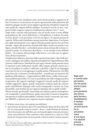 LA DISLESSIA E I DISTURBI SPECIFICI DI APPRENDIMENTO • 63
INTERVENTI
pite potranno essere considerate come aventi forme proprie e rapporti tra di
loro. L’esistenza e la persistenza di questo egocentrismo nella percezione del
bambino spiegano perché i primi rapporti spaziali che il bambino comprende
sono quelli che vengono definiti topologici. Secondo le ricerche in atto, i rap-
porti euclidei vengono compresi completamente soltanto verso i 7 anni.
Dagli studi e ricerche sulla percezione, che nel secolo scorso si sono affidati
principalmente alla «teoria della forma» o Gestalttheorie, è risultato che esiste
un forte divario tra la percezione visiva di una figura e la capacità prassica di
copiarla. Nella scuola il problema assume particolare importanza. Con buona
pace degli associazionisti, aveva ragione Decroly quando asseriva che con il suo
metodo – legato alla percezione formale della figura (anche una parola è una
figura, secondo Decroly) – un bambino poteva essere iniziato alla scrittura co-
piando la parola. La rivoluzione decrolyana – il suo metodo veniva definito
globale – era centrata sulla psicologia della forma, a sua volta nata in opposi-
zione all’associazionismo.
L’implicazione didattica, derivante dalla capacità di percepire i due livelli per-
cettivi, topologico ed euclideo, riguarda principalmente l’apprendimento della
scrittura e della lettura. Stimolato da tanti segni culturali, quali possono essere
le numerose scritte (indicazioni stradali, uffici, negozi, giornali, cinema ecc.)
che lo circondano, lo scolaro è sollecitato a decifrare i segni di un linguaggio
nuovo per lui che si va ad aggiungere a quello parlato. Dal punto di vista della
percezione che ci interessa in modo specifico – uscendo per un momento dal
problema della dislessia –, l’apprendimento della lettura e della scrittura pre-
senta problemi particolari. Si è visto in precedenza che nello sviluppo psichico
la percezione dei rapporti topologici (soggettivi) precede quella dei rapporti
euclidei (oggettivi): appare, quindi, importante verificare quale dei caratteri
grafici abitualmente impiegati nella scuola (stampatello o corsivo) sia il più
percettibile, ossia fondato più sui rapporti topologici che su quelli euclidei.
Alcune ricerche sperimentali21
hanno dato una risposta a questo interrogativo:
è lo stampatello (e preferibilmente quello maiuscolo) il carattere tipografico
che presenta la migliore percettibilità. Vediamo i motivi: una parola, per esem-
pio: BRAVO, si presenta con i seguenti caratteri topologici:
• le lettere sono vicine, ma separate una dall’altra;
• sono formate da elementi aperti (V), parzialmente chiusi (A, R) o chiusi (B,
O). La stessa parola scritta in corsivo – bravo – risulta formata da elementi
che si intersecano uno nell’altro, per cui la parola appare come una struttura
unica, senza divisioni. Dove comincia e dove termina la a, e dove la v? Dal
punto di vista percettivo, la stessa parola, scritta in corsivo, assume caratteri
21. L. Trisciuzzi, Percezione dello spazio e apprendimento della scrittura, in Cibernetica e appren-
dimento, Lisciani & Giunti, Teramo 1974.
Dagli studi
e ricerche sulla
percezione,
che nel secolo
scorso si sono
affidati
principalmente
alla «teoria
della forma» o
Gestalttheorie,
è risultato
che esiste
un forte divario
tra la
percezione
visiva
di una figura
e la capacità
prassica
di copiarla
004API2_2010 copia.qxd 3-02-2011 14:22 Pagina 63
 