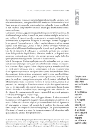 LA DISLESSIA E I DISTURBI SPECIFICI DI APPRENDIMENTO • 67
INTERVENTI
dovesse cominciare con queste capacità l’apprendimento della scrittura, parti-
colarmente in corsivo, sono prevedibili difficoltà foriere di insuccessi scolastici.
Va da sé, a questo punto, che una riproduzione grafica che si ponesse al livello
di non-struttura comporterebbe in modo ancora più determinante un falli-
mento scolastico.
Date queste premesse, appare consequenziale impostare le prime esperienze del
bambino nel campo della scrittura da un punto di vista topologico, tralasciando
quei problemi di rapporti euclidei che presentano le maggiori difficoltà, come
le dimensioni o le proporzioni fra le parti di una singola lettera o fra gruppi di
lettere per cui l’apprendimento si svolgerà su piani di comprensione mentale
secondo livelli topologici. Quindi, il tipo di scrittura che meglio risponde alle
esigenze di cui abbiamo parlato è lo stampatello. Innanzitutto è quello che il bam-
bino ha più occasione di vedere, poi lo stampatello permette una scomposi-
zione delle parole in singole lettere, allo stesso modo in cui le parole sono
scomposte in singoli suoni; inoltre, tale scrittura presenta meglio delle altre
quelle proprietà topologiche che facilitano il riconoscimento.
Infatti, da un punto di vista topologico, una «P» maiuscola o una «p» minu-
scola (con un’asta lunga o corta, con un occhiello stretto o largo) sono equiva-
lenti in quanto figure in parte chiuse e in parte aperte, e sono diverse da una
«o» che è sempre chiusa, da una «n» sempre aperta o da una «i» caratterizzata
da un segmento separato con uno spazio da un punto. Se consideriamo il fatto
che, entro certi limiti, scritture appartenenti a più persone sono leggibili no-
nostante la notevole differenza grafica con cui si presentano, dobbiamo sup-
porre che qualcosa rimanga immutato pure nelle alterazioni individuali. Le
differenze che notiamo sono infatti piuttosto di natura euclidea, mentre da un
punto di vista topologico determinate caratteristiche rimangono immutate.
Una «a» (in stampatello o in corsivo) si presenta sempre come figura chiusa e
rimane tale anche se alcuni la scrivono rotondeggiante e altri ellissoidale. Una
«b« (si parla del carattere corsivo) è sempre riconoscibile anche se è scritta con
l’occhiello stretto oppure con uno largo.
È importante che il bambino abbia nell’apprendimento il minor numero di
frustrazioni possibili, perché la maggiore fiducia che ottiene nei confronti di se
stesso e della scuola è il modo migliore per ottenere buoni risultati; si può avere
ciò strutturando le nozioni e gli esercizi che il bambino deve imparare nella
forma che gli è più congeniale, cioè quella topologica. Con questa impostazione
il bambino può non tenere conto che in maniera ridotta delle dimensioni, della
spaziatura delle lettere e delle proporzioni23
.
23. Sarebbe anche utile che i primi segni, che il bambino deve imparare, venissero svolti su uno
spazio abbastanza ampio, come un foglio grande, o meglio, una lavagna in modo che l’ampiezza
del movimento gli permetta un maggior controllo e una maggior possibilità di correzione, punto
per punto. Dopo aver preso padronanza delle proprietà topologiche della scrittura, si potrà por-
È importante
che il bambino
abbia nello
apprendimento
il minor
numero
di frustrazioni
possibili,
perché
la maggiore
fiducia
che ottiene
nei confronti
di se stesso
e della scuola
è il modo
migliore
per ottenere
buoni risultati
004API2_2010 copia.qxd 3-02-2011 14:22 Pagina 67
 