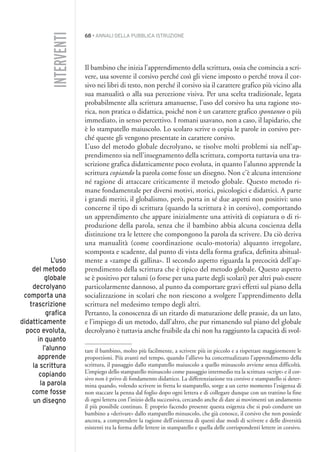 68 • ANNALI DELLA PUBBLICA ISTRUZIONE
Il bambino che inizia l’apprendimento della scrittura, ossia che comincia a scri-
vere, usa sovente il corsivo perché così gli viene imposto o perché trova il cor-
sivo nei libri di testo, non perché il corsivo sia il carattere grafico più vicino alla
sua manualità o alla sua percezione visiva. Per una scelta tradizionale, legata
probabilmente alla scrittura amanuense, l’uso del corsivo ha una ragione sto-
rica, non pratica o didattica, poiché non è un carattere grafico spontaneo o più
immediato, in senso percettivo. I romani usavano, non a caso, il lapidario, che
è lo stampatello maiuscolo. Lo scolaro scrive o copia le parole in corsivo per-
ché queste gli vengono presentate in carattere corsivo.
L’uso del metodo globale decrolyano, se risolve molti problemi sia nell’ap-
prendimento sia nell’insegnamento della scrittura, comporta tuttavia una tra-
scrizione grafica didatticamente poco evoluta, in quanto l’alunno apprende la
scrittura copiando la parola come fosse un disegno. Non c’è alcuna intenzione
né ragione di attaccare criticamente il metodo globale. Questo metodo ri-
mane fondamentale per diversi motivi, storici, psicologici e didattici. A parte
i grandi meriti, il globalismo, però, porta in sé due aspetti non positivi: uno
concerne il tipo di scrittura (quando la scrittura è in corsivo), comportando
un apprendimento che appare inizialmente una attività di copiatura o di ri-
produzione della parola, senza che il bambino abbia alcuna coscienza della
distinzione tra le lettere che compongono la parola da scrivere. Da ciò deriva
una manualità (come coordinazione oculo-motoria) alquanto irregolare,
scomposta e scadente, dal punto di vista della forma grafica, definita abitual-
mente a «zampe di gallina». Il secondo aspetto riguarda la precocità dell’ap-
prendimento della scrittura che è tipico del metodo globale. Questo aspetto
se è positivo per taluni (o forse per una parte degli scolari) per altri può essere
particolarmente dannoso, al punto da comportare gravi effetti sul piano della
socializzazione in scolari che non riescono a svolgere l’apprendimento della
scrittura nel medesimo tempo degli altri.
Pertanto, la conoscenza di un ritardo di maturazione delle prassie, da un lato,
e l’impiego di un metodo, dall’altro, che pur rimanendo sul piano del globale
decrolyano è tuttavia anche fruibile da chi non ha raggiunto la capacità di svol-
tare il bambino, molto più facilmente, a scrivere più in piccolo e a rispettare maggiormente le
proporzioni. Più avanti nel tempo, quando l’allievo ha concettualizzato l’apprendimento della
scrittura, il passaggio dallo stampatello maiuscolo a quello minuscolo avviene senza difficoltà.
L’impiego dello stampatello minuscolo come passaggio intermedio tra la scrittura «script» e il cor-
sivo non è privo di fondamento didattico. La differenziazione tra corsivo e stampatello si deter-
mina quando, volendo scrivere in fretta lo stampatello, sorge a un certo momento l’esigenza di
non staccare la penna dal foglio dopo ogni lettera e di collegare dunque con un trattino la fine
di ogni lettera con l’inizio della successiva, cercando anche di dare ai movimenti un andamento
il più possibile continuo. È proprio facendo presente questa esigenza che si può condurre un
bambino a «derivare» dallo stampatello minuscolo, che già conosce, il corsivo che non possiede
ancora, a comprendere la ragione dell’esistenza di questi due modi di scrivere e delle diversità
esistenti tra la forma delle lettere in stampatello e quella delle corrispondenti lettere in corsivo.
INTERVENTI
L’uso
del metodo
globale
decrolyano
comporta una
trascrizione
grafica
didatticamente
poco evoluta,
in quanto
l’alunno
apprende
la scrittura
copiando
la parola
come fosse
un disegno
004API2_2010 copia.qxd 3-02-2011 14:22 Pagina 68
 