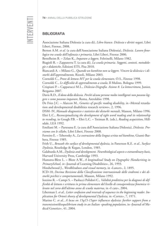 74 • ANNALI DELLA PUBBLICA ISTRUZIONE
BIBLIOGRAFIA
Associazione Italiana Dislessia (a cura di), Libro bianco. Dislessia e diritti negati, Libri
Liberi, Firenze, 2008.
Berton A.M. et al. (a cura dell’Associazione Italiana Dislessia), Dislessia. Lavoro fono-
logico tra scuola dell’infanzia e primaria, Libri Liberi, Firenze 2006.
Bettelheim B. – Zelan K., Imparare a leggere, Feltrinelli, Milano 1982.
Biagioli R. – Zappaterra T. (a cura di), La scuola primaria. Soggetti, contesti, metodolo-
gie e didattiche, Edizioni ETS, Pisa 2010.
Biancardi A. – Milano G., Quando un bambino non sa leggere. Vincere la dislessia e i di-
sturbi dell’apprendimento, Rizzoli, Milano 2003.
Cornoldi C., Prove di lettura MT per la scuola elementare, O.S., Firenze 1998.
Cornoldi C., Le difficoltà di apprendimento a scuola, Il Mulino, Bologna 1999.
Crispiani P. – Capparucci M.L., Dislessia-Disgrafia. Azione 8. La lettoscrittura, Junior,
Bergamo 2007.
Davis R.D., Il dono della dislessia. Perché alcune persone molto intelligenti non possono leg-
gere e come possono imparare, Roma, Astrolabio 1998.
De Fries J.C. – Alarcon M., Genetics of specific reading disability, in «Mental retarda-
tion and developmental disabilities research reviews», 2, 1996.
DSM- IV, Manuale diagnostico e statistico dei disturbi mentali, Masson, Milano 1996.
Ehri L.C., Reconceptualizing the development of sight word reading and its relationship
to recoding, in Gough P.B. – Ehri L.C. – Treiman R. (eds.), Reading acquisition, Hill-
sdale, LEA 1992.
Emiliani M. – Partesana E. (a cura dell’Associazione Italiana Dislessia), Dislessia. Pro-
viamo con le sillabe, Libri Liberi, Firenze 2008.
Ferreiro E. – Teberosky A., La costruzione della lingua scritta nel bambino, Giunti-Bar-
bera, Firenze 1985.
Frith U., Beneath the surface of developmental dyslexia, in Patterson K.E. et al., Surface
Dyslexia, Routledge & Kegan, London, 1985.
Galaburda A.M., Dyslexia and development. Neurobiological aspects o extraordinary basis,
Harvard University Press, Cambridge 1993.
Hamstra-Bletz L. – Blote A.W., A longitudinal Study on Dysgraphic Handwriting in
PrimarySchool, in «Journal of Learning Disabilities», 26, 1993.
Hinshelwood J., Wordblindness and visual memory, in «Lancet», 2, 1895.
ICD-10, Decima Revisione della Classificazione internazionale delle sindromi e dei di-
sturbi psichici e comportamentali, Masson, Milano 1992.
Iozzino R. – Campi S. – Paolucci Polidori C., Validità predittiva per la diagnosi di dif-
ficoltà di lettura e scrittura in prima elementare del livello di consapevolezza fonemica ri-
levato nel corso dell’ultimo anno di scuola materna, in «I care», 2004.
Liberman I. et al., Letter confusion and reversals of sequence in the beginning reader. Im-
plication for Orton’s theory of developmental Dyslexia, in «Cortex», 7, 1971.
Marino C. et al., A locus on 15q15-15qter influences dyslexia: further support from a
transmission/disequilibrium study in an Italian -speaking population, in «Journal of Me-
dical Genetics», 41, 2004.
INTERVENTI
004API2_2010 copia.qxd 3-02-2011 14:22 Pagina 74
 