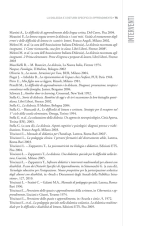 LA DISLESSIA E I DISTURBI SPECIFICI DI APPRENDIMENTO • 75
INTERVENTI
Martini A., Le difficoltà di apprendimento della lingua scritta, Del Cerro, Pisa 2004.
Meazzini P., La lettura negata ovvero la dislessia e i suoi miti. Guida al trattamento degli
errori e delle difficoltà di lettura in «cattivi» lettori, Franco Angeli, Milano 2002.
Meloni M. et al. (a cura dell’Associazione Italiana Dislessia), La dislessia raccontata agli
insegnanti. 1 Come riconoscerla, cosa fare in classe, Libri Liberi, Firenze 20082
.
Meloni M. et al. (a cura dell’Associazione Italiana Dislessia), La dislessia raccontata agli
insegnanti. 2 Prima elementare. Prove d’ingresso e proposte di lavoro, Libri Liberi, Firenze
2003
Mucchielli R. – M. Bourcier, La dislessia, La Nuova Italia, Firenze 1974.
Nespor, Fonologia, Il Mulino, Bologna 2002
Oliverio A., La mente. Istruzioni per l’uso, BUR, Milano 2004.
Piaget J. – Inhelder B., La répresentation de l’espace chez l’enfant, PUF, Paris 1948.
Pirro U., Mio figlio non sa leggere, Rizzoli, Milano 1981.
Pratelli M., Le difficoltà di apprendimento e la dislessia. Diagnosi, prevenzione, terapia e
consulenza nella famiglia, Junior, Bergamo 2004.
Schwarz J., Another door to learning, Crossroad, New York 1992.
Stella G., Storie di dislessia. Bambini di oggi e di ieri raccontano la loro battaglia quoti-
diana, Libri Liberi, Firenze 2002.
Stella G., La dislessia, Il Mulino, Bologna 2004.
Stella G. – Biancardi A., Le difficoltà di lettura e scrittura. Strategie per il recupero nel
1° ciclo della scuola elementare, Omega, Torino 1994.
Stella G. et al., La valutazione della dislessia. Un approccio neuropsicologico, Città Aperta,
Troina (EN), 2003.
Stella G. (a cura di), La dislessia. Aspetti cognitivi e psicologici: diagnosi precoce e riabi-
litazione, Franco Angeli, Milano 2003.
Trisciuzzi L., Manuale di didattica per l’handicap, Laterza, Roma-Bari 20022
.
Trisciuzzi L., La pedagogia clinica. I percorsi formativi del diversamente abile, Laterza,
Roma-Bari 2003.
Trisciuzzi L. – Zappaterra T., La psicomotricità tra biologia e didattica, Edizioni ETS,
Pisa 2004.
Trisciuzzi L. – Zappaterra T., La dislessia. Una didattica speciale per le difficoltà nella let-
tura, Guerini, Milano 2005.
Trisciuzzi L. – Zappaterra T., Software didattici e interventi multimediali per alunni con
disabilità. Il caso dei Disturbi Specifici di Apprendimento, in Simoneschi G. (a cura di),
Tecnologie educative per l’integrazione. Nuove prospettive per la partecipazione scolastica
degli alunni con disabilità, in «Studi e Documenti degli Annali della Pubblica Istru-
zione», 127, 2010.
Trisciuzzi L. – Fratini C. – Galanti M.A., Manuale di pedagogia speciale, Laterza, Roma-
Bari 1996.
Trisciuzzi L., Percezione dello spazio e apprendimento della scrittura, in Cibernetica e ap-
prendimento, Lisciani e Giunti, Teramo 1974.
Trisciuzzi L., Percezione dello spazio e apprendimento, in «Scuola e città», 9, 1972.
Trisciuzzi L. et al., La pedagogia speciale nella didattica scolastica. La didattica multime-
diale per le difficoltà e disabilità di lettura, Edizioni ETS, Pisa 2005.
004API2_2010 copia.qxd 3-02-2011 14:22 Pagina 75
 
