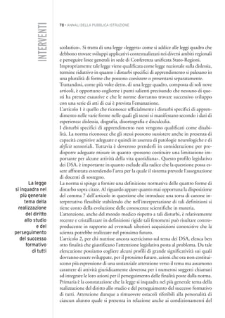 78 • ANNALI DELLA PUBBLICA ISTRUZIONE
scolastico». Si tratta di una legge «leggera» come si addice alle leggi quadro che
debbono trovare sviluppi applicativi contestualizzati nei diversi ambiti regionali
e perseguire linee generali in sede di Conferenza unificata Stato-Regioni.
Impropriamente tale legge viene qualificata come legge nazionale sulla dislessia,
termine riduttivo in quanto i disturbi specifici di apprendimento si palesano in
una pluralità di forme che possono coesistere o presentarsi separatamente.
Trattandosi, come più volte detto, di una legge quadro, composta di soli nove
articoli, è opportuno coglierne i punti salienti precisando che nessuno di que-
sti ha pretese esaustive e che le norme dovranno trovare successivo sviluppo
con una serie di atti di cui è prevista l’emanazione.
L’articolo 1 è quello che riconosce ufficialmente i disturbi specifici di appren-
dimento nelle varie forme nelle quali gli stessi si manifestano secondo i dati di
esperienza: dislessia, disgrafia, disortografia e discalculia.
I disturbi specifici di apprendimento non vengono qualificati come disabi-
lità. La norma riconosce che gli stessi possono sussistere anche in presenza di
capacità cognitive adeguate e quindi in assenza di patologie neurologiche e di
deficit sensoriali. Tuttavia è doveroso prenderli in considerazione per pre-
disporre adeguate misure in quanto «possono costituire una limitazione im-
portante per alcune attività della vita quotidiana». Questo profilo legislativo
dei DSA. è importante in quanto esclude alla radice che la questione possa es-
sere affrontata estendendo l’area per la quale il sistema prevede l’assegnazione
di docenti di sostegno.
La norma si spinge a fornire una definizione normativa delle quattro forme di
disturbo sopra citate. Al riguardo appare quanto mai opportuna la disposizione
del comma 7 dell’articolo in questione che introduce una sorta di canone in-
terpretativo flessibile stabilendo che nell’interpretazione di tali definizioni si
tiene conto della evoluzione delle conoscenze scientifiche in materia.
L’attenzione, anche del mondo medico rispetto a tali disturbi, è relativamente
recente e cristallizzare in definizioni rigide tali fenomeni può risultare contro-
producente in rapporto ad eventuali ulteriori acquisizioni conoscitive che la
scienza potrebbe realizzare nel prossimo futuro.
L’articolo 2, per chi nutrisse ancora scetticismo sul tema dei DSA, elenca ben
otto finalità che giustificano l’attenzione legislativa posta al problema. Da tale
elencazione possiamo cogliere alcuni profili di grande significatività sui quali
dovranno essere sviluppate, per il prossimo futuro, azioni che ora non costitui-
scono più espressione di una sostanziale attenzione verso il tema ma assumono
carattere di attività giuridicamente doverosa per i numerosi soggetti chiamati
ad integrare le loro azioni per il perseguimento delle finalità poste dalla norma.
Primaria è la constatazione che la legge si inquadra nel più generale tema della
realizzazione del diritto allo studio e del perseguimento del successo formativo
di tutti. Attenzione dunque a rimuovere ostacoli riferibili alla personalità di
ciascun alunno quale si presenta in relazione anche ai condizionamenti del
INTERVENTI
La legge
si inquadra nel
più generale
tema della
realizzazione
del diritto
allo studio
e del
perseguimento
del successo
formativo
di tutti
005API2_2010 copia.qxd 3-02-2011 14:22 Pagina 78
 