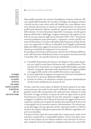 80 • ANNALI DELLA PUBBLICA ISTRUZIONE
Altro profilo essenziale che consente di predisporre iniziative realmente effi-
caci è quello della formazione che non deve coinvolgere solo dirigenti scolastici
e docenti ma deve essere esteso anche alle famiglie che, come abbiamo visto,
sono chiamate ad esercitare in materia un ruolo determinante. Si tratta di un
profilo particolarmente delicato considerati i grandi numeri dei destinatari
delle iniziative e le risorse finanziarie disponibili. Comunque, secondo quanto
disposto dall’articolo 4 della legge, vengono stanziati per tale esigenza un mi-
lione di euro per ciascuno degli esercizi finanziari 2010 e 2011. Sicuramente
occorrerà predisporre piani pluriennali e, soprattutto, inserire specifici mo-
menti di formazione in tal senso nell’ambito della formazione iniziale dei do-
centi, non apparendo né efficace né plausibile che il bagaglio professionale
degli stessi debba essere oggetto di una perenne ed affannosa (nonché costosa)
rincorsa per arricchirlo di competenze via via crescenti.
Per pianificare tali iniziative di formazione è previsto che il Ministro dell’Istru-
zione, dell’Università e della Ricerca emetta, entro quattro mesi decorrenti dal
2 novembre 2011, uno specifico decreto per individuare:
a) le modalità di formazione dei docenti e dei dirigenti. Non si parla di geni-
tori, per i quali le norme fanno riferimento solo a «sensibilizzazioni». Non
sarà male che le Associazioni, ivi comprese quelle delle famiglie, assumano
iniziative al riguardo, reperendo anche finanziamenti da soggetti pubblici
e da soggetti della società civile sensibili alla tematica in questione;
b) le misure didattiche di supporto necessarie per intervenire sui bambini af-
fetti da D.S.A. attraverso didattiche differenziate;
c) le forme di verifica e di valutazione correlate al percorso individualizzato
che deve essere predisposto per ciascuno di essi.
Si tratta, come ben si può vedere, di obiettivi di elevato spessore la cui realiz-
zazione passa per una strada irta di ostacoli e difficoltà. Tuttavia occorre saper
guardare avanti nella consapevolezza che nulla può essere realizzato in tempi
brevissimi. La legge costituisce un punto di arrivo ma segna anche un punto
di partenza per un percorso lungo che non deve spaventare o, peggio ancora,
scoraggiare a condizione che il sistema di istruzione ed i soggetti ad esso neces-
sariamente correlati siano in grado di articolare piani pluriennali di interventi
e di perseguirli con la necessaria costanza e determinazione. Ciò vale per que-
sta specifica legge come per ogni altra attività, soprattutto perché ci si riferisce
ad azioni da compiere sulle giovani generazioni che debbono traguardare oriz-
zonti non immediati.
È proprio la lacuna tipica del sistema Italia che si auspica possa, anche con la
necessaria consapevolezza e responsabilità politica, ricevere una decisa inver-
sione di rotta rispetto ad una radicata tendenza verso interventi di corto re-
spiro temporale mirati ad inseguire le emergenze piuttosto che a prevenirle.
INTERVENTI
La legge
costituisce
un punto
di arrivo
ma segna
anche un punto
di partenza
per un
percorso lungo
005API2_2010 copia.qxd 3-02-2011 14:22 Pagina 80
 