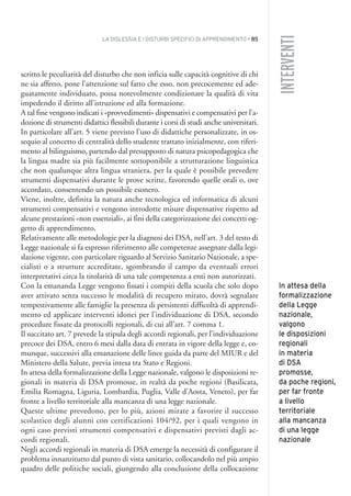LA DISLESSIA E I DISTURBI SPECIFICI DI APPRENDIMENTO • 85
INTERVENTI
scritto le peculiarità del disturbo che non inficia sulle capacità cognitive di chi
ne sia affetto, pone l’attenzione sul fatto che esso, non precocemente ed ade-
guatamente individuato, possa notevolmente condizionare la qualità di vita
impedendo il diritto all’istruzione ed alla formazione.
A tal fine vengono indicati i «provvedimenti» dispensativi e compensativi per l’a-
dozione di strumenti didattici flessibili durante i corsi di studi anche universitari.
In particolare all’art. 5 viene previsto l’uso di didattiche personalizzate, in os-
sequio al concetto di centralità dello studente trattato inizialmente, con riferi-
mento al bilinguismo, partendo dal presupposto di natura psicopedagogica che
la lingua madre sia più facilmente sottoponibile a strutturazione linguistica
che non qualunque altra lingua straniera, per la quale è possibile prevedere
strumenti dispensativi durante le prove scritte, favorendo quelle orali o, ove
accordato, consentendo un possibile esonero.
Viene, inoltre, definita la natura anche tecnologica ed informatica di alcuni
strumenti compensativi e vengono introdotte misure dispensative rispetto ad
alcune prestazioni «non essenziali», ai fini della categorizzazione dei concetti og-
getto di apprendimento.
Relativamente alle metodologie per la diagnosi dei DSA, nell’art. 3 del testo di
Legge nazionale si fa espresso riferimento alle competenze assegnate dalla legi-
slazione vigente, con particolare riguardo al Servizio Sanitario Nazionale, a spe-
cialisti o a strutture accreditate, sgombrando il campo da eventuali errori
interpretativi circa la titolarità di una tale competenza a enti non autorizzati.
Con la emananda Legge vengono fissati i compiti della scuola che solo dopo
aver attivato senza successo le modalità di recupero mirato, dovrà segnalare
tempestivamente alle famiglie la presenza di persistenti difficoltà di apprendi-
mento ed applicare interventi idonei per l’individuazione di DSA, secondo
procedure fissate da protocolli regionali, di cui all’art. 7 comma 1.
Il succitato art. 7 prevede la stipula degli accordi regionali, per l’individuazione
precoce dei DSA, entro 6 mesi dalla data di entrata in vigore della legge e, co-
munque, successivi alla emanazione delle linee guida da parte del MIUR e del
Ministero della Salute, previa intesa tra Stato e Regioni.
In attesa della formalizzazione della Legge nazionale, valgono le disposizioni re-
gionali in materia di DSA promosse, in realtà da poche regioni (Basilicata,
Emilia Romagna, Liguria, Lombardia, Puglia, Valle d’Aosta, Veneto), per far
fronte a livello territoriale alla mancanza di una legge nazionale.
Queste ultime prevedono, per lo più, azioni mirate a favorire il successo
scolastico degli alunni con certificazioni 104/92, per i quali vengono in
ogni caso previsti strumenti compensativi e dispensativi previsti dagli ac-
cordi regionali.
Negli accordi regionali in materia di DSA emerge la necessità di configurare il
problema innanzitutto dal punto di vista sanitario, collocandolo nel più ampio
quadro delle politiche sociali, giungendo alla conclusione della collocazione
In attesa della
formalizzazione
della Legge
nazionale,
valgono
le disposizioni
regionali
in materia
di DSA
promosse,
da poche regioni,
per far fronte
a livello
territoriale
alla mancanza
di una legge
nazionale
006API2_2010 copia.qxd 3-02-2011 14:23 Pagina 85
 