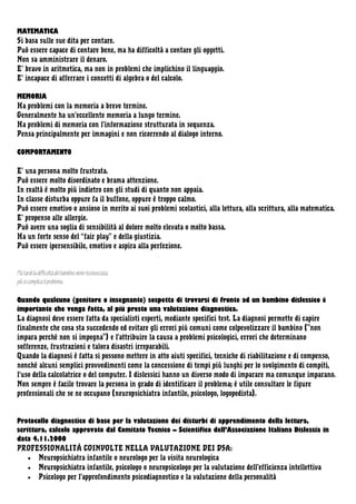 MATEMATICA
Si basa sulle sue dita per contare.
Può essere capace di contare bene, ma ha difficoltà a contare gli oggetti.
Non sa amministrare il denaro.
E’ bravo in aritmetica, ma non in problemi che implichino il linguaggio.
E’ incapace di afferrare i concetti di algebra o del calcolo.
MEMORIA
Ha problemi con la memoria a breve termine.
Generalmente ha un’eccellente memoria a lungo termine.
Ha problemi di memoria con l’informazione strutturata in sequenza.
Pensa principalmente per immagini e non ricorrendo al dialogo interno.
COMPORTAMENTO
E’ una persona molto frustrata.
Può essere molto disordinato e brama attenzione.
In realtà è molto più indietro con gli studi di quanto non appaia.
In classe disturba oppure fa il buffone, oppure è troppo calmo.
Può essere emotivo o ansioso in merito ai suoi problemi scolastici, alla lettura, alla scrittura, alla matematica.
E’ propenso alle allergie.
Può avere una soglia di sensibilità al dolore molto elevata o molto bassa.
Ha un forte senso del “fair play” e della giustizia.
Può essere ipersensibile, emotivo e aspira alla perfezione.

Più tardi la difficoltà del bambino viene riconosciuta,
più si complica il problema.
Quando qualcuno (genitore o insegnante) sospetta di trovarsi di fronte ad un bambino dislessico é
importante che venga fatta, al più presto una valutazione diagnostica.
La diagnosi deve essere fatta da specialisti esperti, mediante specifici test. La diagnosi permette di capire
finalmente che cosa sta succedendo ed evitare gli errori più comuni come colpevolizzare il bambino ("non
impara perché non si impegna") e l'attribuire la causa a problemi psicologici, errori che determinano
sofferenze, frustrazioni e talora disastri irreparabili.
Quando la diagnosi è fatta si possono mettere in atto aiuti specifici, tecniche di riabilitazione e di compenso,
nonché alcuni semplici provvedimenti come la concessione di tempi più lunghi per lo svolgimento di compiti,
l'uso della calcolatrice o del computer. I dislessici hanno un diverso modo di imparare ma comunque imparano.
Non sempre è facile trovare la persona in grado di identificare il problema; è utile consultare le figure
professionali che se ne occupano (neuropsichiatra infantile, psicologo, logopedista).

Protocollo diagnostico di base per la valutazione dei disturbi di apprendimento della lettura,
scrittura, calcolo approvato dal Comitato Tecnico – Scientifico dell’Associazione Italiana Dislessia in
data 4.11.2000
PROFESSIONALITÀ COINVOLTE NELLA VALUTAZIONE DEI DSA:
• Neuropsichiatra infantile o neurologo per la visita neurologica
• Neuropsichiatra infantile, psicologo o neuropsicologo per la valutazione dell’efficienza intellettiva
• Psicologo per l’approfondimento psicodiagnostico e la valutazione della personalità

 