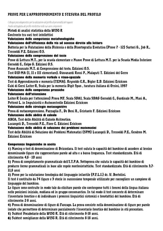 PROVE PER L’APPROFONDIMENTO E STESURA DEL PROFILO
Colloquio psicodiagnostico per la valutazione del profilo di personalità del ragazzo
Analisi dettagliata del profilo intellettivo nelle sue varie componenti
Metodi di analisi statistica della WISC-R
Confronto tra vari test intellettivi
Valutazione delle competenze metafonologiche
Valutazione dell’efficienza della via ad accesso diretto alla lettura
Batteria per la Valutazione della Dislessia e della Disortografia Evolutiva (Prove 7 - 12) Sartori G., Job R.,
Tressoldi P.E. Edizioni O.S.
Valutazione della comprensione del testo
Prove di Lettura M.T., per la scuola elementare e Nuove Prove di Lettura M.T. per la Scuola Media Inferiore
Cornoldi C., Colpo G. Edizioni O.S.
Prove Avanzate M.T. di Comprensione del testo. Edizioni O.S.
Test GIO-MA (I, II e III elementare). Giovanardi Rossi P., Malaguti T. Edizioni del Cerro
Valutazione della memoria verbale e visuo-spaziale
Test di Apprendimento e memoria (TEMA). Reynolds C.R., Bigler E.D. Edizioni Erickson
Cubi di Corsi Leiter-R, Scala per la memoria Digit Span , taratura italiana di Orsini, 1997
Valutazione delle competenze prassiche
Valutazione dell’attenzione
Leiter-R (scala per l’attenzione) Prova MF, Scala SDAI, Scala SDAG Cornoldi C., Gardinale M., Masi A.,
Pettenò L. in Impulsività e Autocontrollo Edizioni Erickson
Valutazione delle strategie metacognitive
Prova di metacomprensione. Pazzaglia F., De Beni R., Cristante F. Edizioni Erickson
Valutazione delle abilità di calcolo
ABCA, Test delle Abilità di Calcolo Aritmetico.
Lucangeli D., Tressoldi P.E., Fiore C. Edizioni Erickson
Valutazione delle abilità di soluzione dei problemi matematici
Test delle Abilità di Soluzione dei Problemi Matematici (SPM) Lucangeli D., Tressoldi P.E., Cendron M.
Edizioni Erickson
Competenze linguistiche in uscita
1) Naming o test di denominazione di Brizzolara. Il test valuta le capacità del bambino di accedere al lessico
denominando figure che rappresentano parole ad alta e a bassa frequenza. Test standardizzato. Età di
riferimento: 4,6 - 10 anni
2) Prova di completamento grammaticale dell’I.T.P.A. Sottoprova che valuta le capacità del bambino di
produrre forme grammaticali in base alle regole morfosintattiche. Test standardizzato. Età di riferimento: 3,711,6 anni
3) Prove per la valutazione fonologica del linguaggio infantile (P.F.L.I.) dr. U. Bortolini.
Il test è costituito da 74 figure e 3 storie in successione temporale utilizzate per raccogliere un campione di
linguaggio del bambino.
Le figure sono costruite in modo tale da elicitare parole che contengono tutti i fonemi della lingua italiana
nelle posizioni iniziale, mediana ed in gruppo consonantico. In tal modo il test consente di determinare
l’inventario fonetico e di individuare i processi linguistici sistemici e fonotattici del bambino. Età di
riferimento: 2-6 anni.
4) Prova di denominazione di figure di Fanzago. La prova consiste nella denominazione di figure per parole
isolate che permettono di determinare parzialmente l’inventario fonetico del bambino in età prescolare.
5) Subtest Vocabolario della WISC-R. Età di riferimento: 6-16 anni.
6) Subtest somiglianze della WISC-R. Età di riferimento: 6-16 anni.

 