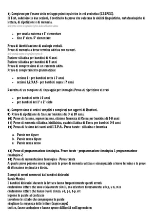 7) Complesso per l’esame dello sviluppo psicolinguistico in età evolutiva (CESPEE).
Il Test, suddiviso in due sezioni, è costituito da prove che valutano le abilità linguistiche, metafonologiche di
lettura, di ripetizione e di memoria.
Nella prima sezione si segnalano le prove di:decodificazione uditiva
•
•

per scuola materna e 1° elementare
fine 1° elem. 5° elementare

Prova di identificazione di analogie verbali.
Prove di memoria a breve termine uditiva con numeri.
Nella seconda sezione si segnalano le prove di:
Fusione sillabica per bambini di 4 anni
Fusione sillabica per bambini di 5 anni
Prova di comprensione di un racconto udito.
Prova di completamento grammaticale
•
•

sezione 1 - per bambini sotto i 7 anni
sezioni 1,2,3,4,5 - per bambini sopra i 7 anni

Raccolta di un campione di linguaggio per immagini.Prova di ripetizione di frasi
•
•

per bambini sotto i 6 anni
per bambini del 1° e 2° ciclo

8) Comprensione di ordini semplici e complessi con oggetti di Rustioni.
9) Prova di ripetizione di frasi per bambini dai 3 ai 10 anni.
10) Prove di fusione, segmentazione, elisione fonemica di Cossu per bambini di 6-8 anni
11) Prove di memoria sillabica, bisillabica, quadrisillabica di Cossu per bambini 3-8 anni
12) Prova di fusione dei suoni dell’I.T.P.A.. Prove tarate - sillabica e fonemica
a. Parole con figure
b. Parole senza figure
c. Parole senza senso
13) Prove di programmazione fonologica. Prove tarate - programmazione fonologica 1 programmazione
fonologica 2
14) Prova di segmentazione fonologica - Prova tarata
A queste prove possono essere aggiunte le prove di memoria uditiva e visuospaziale a breve termine e le prove
di attenzione sostenuta e divisa.
Esempi di errori commessi dai bambini dislessici
Sarah Menini
I bambini dislessici durante la lettura fanno frequentemente questi errori:
confondono lettere che sono visivamente simili, ma orientate diversamente: d-b-p, u-n, m-n
confondono lettere che hanno suoni simili: v-f, g-c, b-p, d-t
leggono le parole al contrario
invertono le sillabe che compongono le parole
sbagliano la sequenza delle lettere (capra-carpa)
inoltre, fanno confusione e hanno spesso difficoltà nell'apprendere:

 
