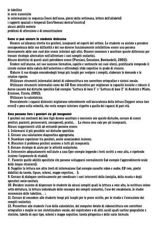 le tabelline
le serie numeriche
le informazioni in sequenza (mesi dell'anno, giorni della settimana, lettere dell'alfabeto)
i rapporti spaziali e temporali (ieri/domani destra/sinistra)
alcuni abilità motorie
problemi di attenzione e di concentrazione
Come si può aiutare lo studente dislessico
Occorre un’alleanza stretta tra genitori, insegnanti ed esperti del settore. Lo studente va aiutato a prendere
consapevolezza delle sue difficoltà e del suo diverso funzionamento intellettivo: essere una persona
diversamente abile non vuol dire essere inferiori agli altri. Occorre conoscere e accettare queste differenze per
trovare strategie alternative nell’affrontare i vari compiti scolastici.
Alcune direttrici di questi aiuti potrebbero essere (Parziani, Consolaro, Bombardelli, 2002):
Credere nell’alunno, nel suo successo formativo, capirlo e sostenerlo nei suoi sforzi, gratificarlo rompendo il
circolo vizioso della caduta dell’autostima e offrendogli sfide cognitive in grado di vincere;
Ridurre il suo disagio concedendogli tempi più lunghi per svolgere i compiti, elaborare le domande e le
relative riposte;
Utilizzare strumenti informatici dotati di videoscrittura con correttore ortografico e sintesi vocale;
Utilizzare strumenti informatici come dei CD Rom interattivi per migliorare le capacità lessiche e ridurre il
danno causato dal disturbo specifico (ad esempio: “Lettura di base 1” e “Lettura di base 2” di Andrich e Miato,
Erickson, Trento, 2002);
Utilizzare la calcolatrice.
Generalmente i ragazzi dislessici migliorano notevolmente nell’accuratezza della lettura (leggere senza fare
errori) e poco nella velocità, che resta sempre inferiore rispetto a quella dei ragazzi di pari età.
Cosa possono fare i genitori eo gli insegnanti
I genitori nei confronti dei loro figli devono accettare e convivere con questo disturbo, cercare di essere
positivi, pazienti, perseveranti, consapevoli, pratici,… La stessa cosa vale per gli insegnanti.
Alcuni suggerimenti utili ad entrambi possono essere:
1. Informarsi il più possibile sul disturbo specifico;
2. Cercare una valutazione diagnostica appropriata;
3. Scambiare esperienze tra genitori, anche associandosi insieme;
4. Discutere il problema genitori assieme a tutti gli insegnanti;
5. Cercare strategie di aiuto per le attività scolastiche;
6. Intervenire adeguatamente nell’aiuto a casa (per esempio leggendo i testi scritti a voce alta, o ripetendo
insieme l’argomento di studio);
7. Favorire quelle abilità specifiche che possono svilupparsi normalmente (ad esempio l’apprendimento orale
delle lingue straniere);
8. Supplire la lettura con altre fonti di informazione (ad esempio cassette video e audio, CD rom, giochi
didattici da tavolo, figure, schemi, mappe cognitive,…);
9. Cercare di dialogare continuamente per coordinare i vari interventi della famiglia, della scuola e degli
operatori socio-sanitari;
10. Decidere insieme di dispensare lo studente da alcuni compiti quali la lettura a voce alta, la scrittura veloce
sotto dettatura, la lettura individuale delle consegne dei compiti scolastici, l’uso del vocabolario, lo studio
mnemonico delle tabelline,…;
11. Cercare di concedere allo studente tempi più lunghi per le prove scritte, per lo studio e l’esecuzione dei
compiti scolastici;
12. Permettere allo studente l’uso della calcolatrice, del computer dotato di videoscrittura con correttore
ortografico e meglio se con sintetizzatore vocale, del registratore o di altri ausili quali cartine geografiche e
storiche, tabelle di ogni tipo, schemi e mappe cognitive, tavola pitagorica e delle varie formule;

 