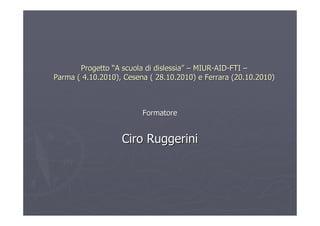 Progetto “A scuola di dislessia” – MIUR-AID-FTI –
Parma ( 4.10.2010), Cesena ( 28.10.2010) e Ferrara (20.10.2010)



                         Formatore


                   Ciro Ruggerini
 