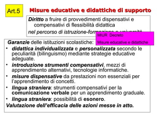 Misure educative e didattiche di supportoMisure educative e didattiche di supporto
DirittoDiritto a fruire di provvedimenti dispensativi e
compensativi di flessibilità didattica
nel percorso di istruzione-formazione e università.nel percorso di istruzione-formazione e università.
Art.5
GaranzieGaranzie delle istituzioni scolastiche:
• didattica individualizzatadidattica individualizzata e personalizzatapersonalizzata secondo le
peculiarità (bilinguismo) mediante strategie educative
adeguate.
• introduzione strumenti compensativiintroduzione strumenti compensativi, mezzi di
apprendimento alternativi, tecnologie informatiche.
• misure dispensativemisure dispensative da prestazioni non essenziali per
l’apprendimento di concetti.
• lingua stranieralingua straniera: strumenti compensativi per la
comunicazione verbale per un apprendimento graduale.
• lingua stranieralingua straniera: possibilità di esonero.
Valutazione dell’efficacia delle azioni messe in atto.Valutazione dell’efficacia delle azioni messe in atto.
MIUR Decreto
Misure educative e didattiche
 