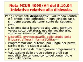 Nota MIUR 4099/A4 del 5.10.04
Iniziative relative alla dislessia.
Per gli strumenti dispensativi, valutando l’entità
e il profilo della difficoltà, in ogni singolo caso,
si ritiene essenziale tener conto dei seguenti
punti:
• Dispensa dalla lettura ad alta voce, scrittura
veloce sotto dettatura, uso del vocabolario,
studio mnemonico delle tabelline.
• Dispensa, ove necessario, dallo studio della
lingua straniera in forma scritta.
• Programmazione di tempi più lunghi per prove
scritte e per lo studio a casa.
• Organizzazione di interrogazioni programmate.
• Valutazione delle prove scritte e orali con
modalità che tengano conto del contenuto e
non della forma.
 