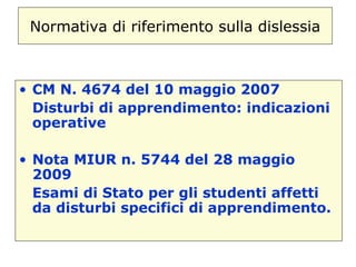 Normativa di riferimento sulla dislessia
• CM N. 4674 del 10 maggio 2007
Disturbi di apprendimento: indicazioni
operative
• Nota MIUR n. 5744 del 28 maggio
2009
Esami di Stato per gli studenti affetti
da disturbi specifici di apprendimento.
 