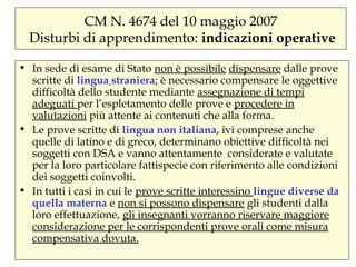 CM N. 4674 del 10 maggio 2007
Disturbi di apprendimento: indicazioni operative
• In sede di esame di Stato non è possibile dispensare dalle prove
scritte di lingua straniera; è necessario compensare le oggettive
difficoltà dello studente mediante assegnazione di tempi
adeguati per l’espletamento delle prove e procedere in
valutazioni più attente ai contenuti che alla forma.
• Le prove scritte di lingua non italiana, ivi comprese anche
quelle di latino e di greco, determinano obiettive difficoltà nei
soggetti con DSA e vanno attentamente considerate e valutate
per la loro particolare fattispecie con riferimento alle condizioni
dei soggetti coinvolti.
• In tutti i casi in cui le prove scritte interessino lingue diverse da
quella materna e non si possono dispensare gli studenti dalla
loro effettuazione, gli insegnanti vorranno riservare maggiore
considerazione per le corrispondenti prove orali come misura
compensativa dovuta.
 