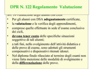 Art. 10 Valutazione degli alunni con DSA
• Per gli alunni con DSA adeguatamenteadeguatamente certificate,
• la valutazionevalutazione e la verifica degli apprendimenti,
• comprese quelle effettuate in sede d’esame conclusivo
dei cicli,
• devono tener conto delle specifiche situazioni
soggettive di tali alunni;
• a tali fini, nello svolgimento dell’attività didattica e
delle prove di esame, sono adottati gli strumenti
compensativi e dispensativi ritenuti idonei.
• Nel diploma finale rilasciato al termine degli esami non
viene fatta menzione delle modalità di svolgimento e
della differenziazione delle prove.
DPR N. 122 Regolamento Valutazione
 