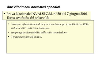 • Prova Nazionale INVALSI C.M. n° 50 del 7 giugno 2010
Esami conclusivi del primo ciclo
• Versione informatizzata della prova nazionale per i candidati con DSA
richiesta dall’ istituzione scolastica.
• tempo aggiuntivo stabilito dalla sotto commissione.
• Tempo massimo: 30 minuti.
Altri riferimenti normativi specifici
 