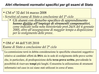 • CM n° 32 del 14 marzo 2008
- Scrutini ed esame di Stato a conclusione del 1° ciclo
• Gli alunni con disturbo specifico di apprendimento
hanno diritto all’impiego di strumenti compensativi,
come indicato nella nota ministeriale prot.26/A del 4 gennaio
2005, oltre all’assegnazione di maggior tempo a disposizione
per lo svolgimento delle prove.
Altri riferimenti normativi specifici per gli esami di Stato
• OM n° 44 dell’5.05.2010
Esame di Stato a conclusione del 2° ciclo
La commissione terrà in debita considerazione le specifiche situazioni soggettive
relative ai candidati affetti da DSA sia in sede di svolgimento delle prove scritte
che, in particolare, di predisposizione della terza prova scritta, prevedendo la
possibilità di riservare tempi più lunghi. C. Consentita la utilizzazione di strumenti
informatici nel caso in cui siano stati utilizzati in corso d’anno.
 