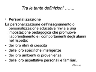 • Personalizzazione
La personalizzazione dell’insegnamento o
personalizzazione educativa rinvia a una
impostazione pedagogica che promuove
l’apprendimento e i comportamenti degli alunni
nel rispetto:
- dei loro ritmi di crescita
- delle loro specifiche intelligenze
- dei loro ambienti di provenienza
- delle loro aspettative personali e familiari.
Chiosso
Tra le tante definizioni …….Tra le tante definizioni …….
 