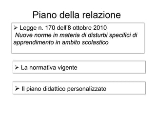  Legge n. 170 dell’8 ottobre 2010
Nuove norme in materia di disturbi specifici diNuove norme in materia di disturbi specifici di
apprendimento in ambito scolasticoapprendimento in ambito scolastico
Piano della relazione
 La normativa vigente
 Il piano didattico personalizzato
 