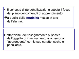 • Il concetto di personalizzazione sposta il focus
dal piano dei contenuti di apprendimento
a quello delle modalitàmodalità messe in atto
dall’alunno.
L’attenzione dell’insegnamento si sposta
dall’oggetto di insegnamento alla persona
“apprendente” con le sue caratteristiche e
peculiarità.
 