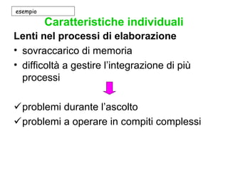 Caratteristiche individuali
Lenti nel processi di elaborazione
• sovraccarico di memoria
• difficoltà a gestire l’integrazione di più
processi
problemi durante l’ascolto
problemi a operare in compiti complessi
esempio
 