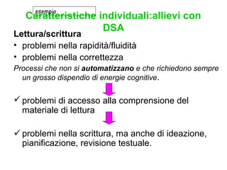 Caratteristiche individuali:allievi con
DSA
Lettura/scrittura
• problemi nella rapidità/fluidità
• problemi nella correttezza
Processi che non si automatizzano e che richiedono sempre
un grosso dispendio di energie cognitive.
 problemi di accesso alla comprensione del
materiale di lettura
 problemi nella scrittura, ma anche di ideazione,
pianificazione, revisione testuale.
esempio
 