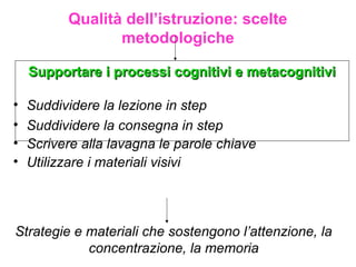 Qualità dell’istruzione: scelte
metodologiche
Supportare i processi cognitivi e metacognitiviSupportare i processi cognitivi e metacognitivi
Strategie e materiali che sostengono l’attenzione, la
concentrazione, la memoria
• Suddividere la lezione in step
• Suddividere la consegna in step
• Scrivere alla lavagna le parole chiave
• Utilizzare i materiali visivi
 