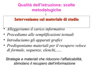 Interveniamo sul materiale di studioInterveniamo sul materiale di studio
Qualità dell’istruzione: scelte
metodologiche
• Alleggeriamo il carico informativo
• Procediamo alle semplificazioni testuali
• Introduciamo gli apparati grafici
• Predisponiamo materiali per il recupero veloce
di formule, sequenze, elenchi,…..
Strategie e materiali che riducono l’affaticabilità,
stimolano il recupero dell’informazione
 