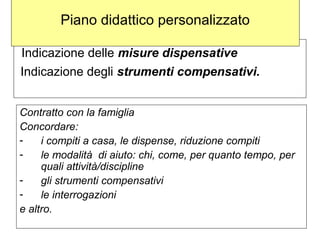 Indicazione delle misure dispensative
Indicazione degli strumenti compensativi.
Contratto con la famiglia
Concordare:
- i compiti a casa, le dispense, riduzione compiti
- le modalità di aiuto: chi, come, per quanto tempo, per
quali attività/discipline
- gli strumenti compensativi
- le interrogazioni
e altro.
Piano didattico personalizzato
 