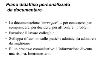 Piano didattico personalizzatoPiano didattico personalizzato
da documentareda documentare
• La documentazione “serve per”… per conoscere, per
comprendere, per decidere, per affrontare i problemi
• Favorisce il lavoro collegiale
• Sviluppa riflessioni sulle pratiche adottate, da adottare e
da migliorare
• E’ un processo comunicativo: l’informazione diventa
una risorsa. Interno/esterno.
 