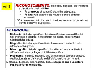 Art.1 RICONOSCIMENTORICONOSCIMENTO: dislessia, disgrafia, disortografia
e discalculia quali «DSA»
● in presenza di capacità cognitive adeguate,
● in assenza di patologie neurologiche e di deficit
sensoriali.
I DSA possono costituire una limitazione importante per alcune
attività della vita quotidiana.
DEFINIZIONEDEFINIZIONE
• Dislessia: disturbo specifico che si manifesta con una difficoltà
nell’imparare a leggere, decifrazione dei segni, correttezza e
rapidità della lettura.
• Disgrafia: disturbo specifico di scrittura che si manifesta nella
difficoltà nella grafia.
• Disortografia: disturbo specifico di scrittura che si manifesta in
difficoltà neiprocessi linguistici di transcodifica.
• Discalculia: disturbo specifico che si manifesta con una difficoltà
negli automatismi del calcolo e dell’elaborazione dei numeri.
Dislessia, disgrafia, disortografia, discalculia possono sussistere
separatamente o insieme.
 