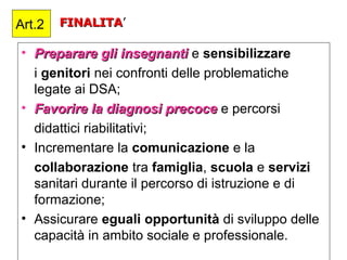 FINALITAFINALITA’
• Preparare gli insegnantiPreparare gli insegnanti e sensibilizzare
i genitori nei confronti delle problematiche
legate ai DSA;
• Favorire la diagnosi precoceFavorire la diagnosi precoce e percorsi
didattici riabilitativi;
• Incrementare la comunicazione e la
collaborazione tra famiglia, scuola e servizi
sanitari durante il percorso di istruzione e di
formazione;
• Assicurare eguali opportunità di sviluppo delle
capacità in ambito sociale e professionale.
Art.2
 