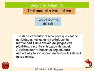 Disgrafía Adquirida
Tratamiento EducativoTratamiento Educativo
Se debe estimular al niño para que realice
actividades manuales y fortalecer la
motricidad fina a través de juegos con
plastilina, recorte y trozado de papel.
Adicionalmente hacer un seguimiento
individual y la evaluación distinta a los demás
estudiantes.
Para el maestro
del aula
Para el maestro
del aula
Mª del Mar Añón Requena
 