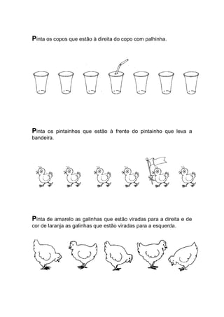 Pinta os copos que estão à direita do copo com palhinha. 
Pinta os pintainhos que estão à frente do pintainho que leva a bandeira. 
Pinta de amarelo as galinhas que estão viradas para a direita e de cor de laranja as galinhas que estão viradas para a esquerda. 
 